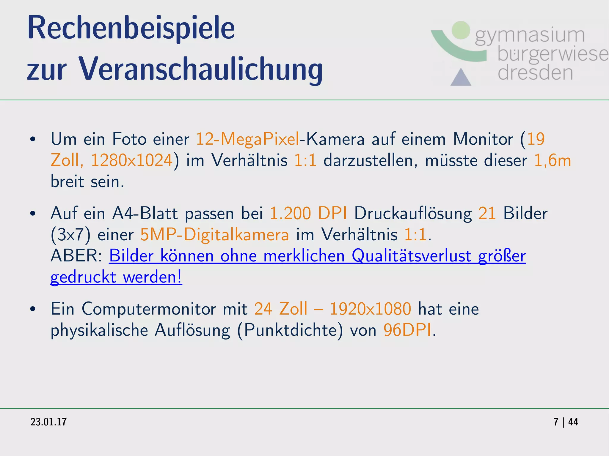 23.01.17 7 | 44
Rechenbeispiele
zur Veranschaulichung
● Um ein Foto einer 12-MegaPixel-Kamera auf einem Monitor (19
Zoll, 1280x1024) im Verhältnis 1:1 darzustellen, müsste dieser 1,6m
breit sein.
● Auf ein A4-Blatt passen bei 1.200 DPI Druckauflösung 21 Bilder
(3x7) einer 5MP-Digitalkamera im Verhältnis 1:1.
ABER: Bilder können ohne merklichen Qualitätsverlust größer
gedruckt werden!
● Ein Computermonitor mit 24 Zoll – 1920x1080 hat eine
physikalische Auflösung (Punktdichte) von 96DPI.
 