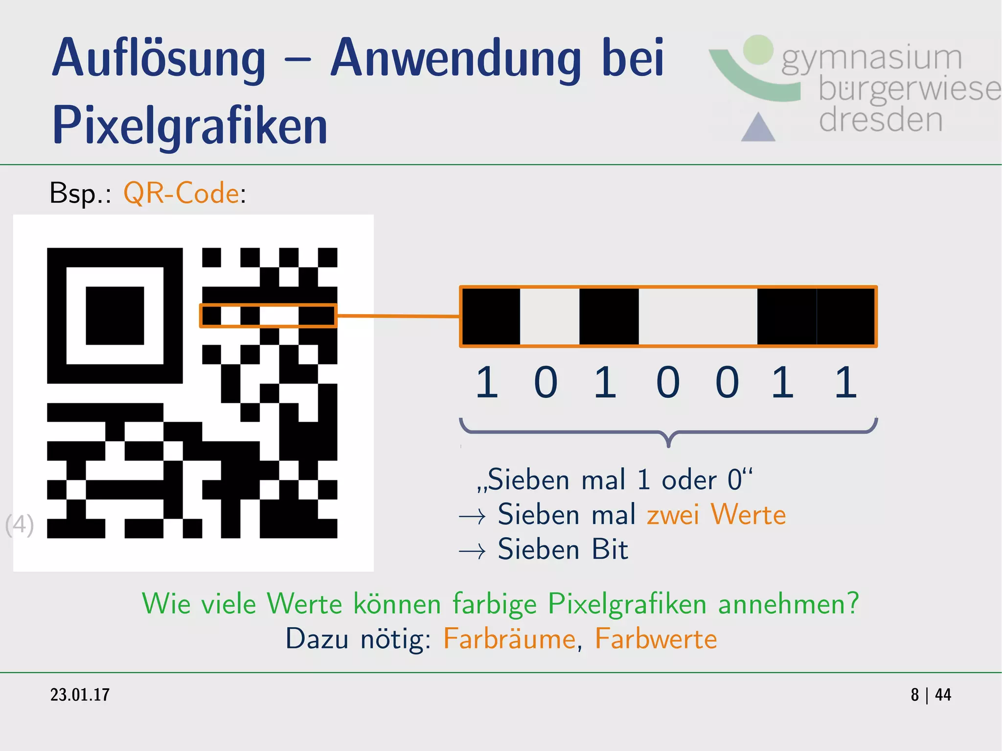 23.01.17 8 | 44
Auflösung – Anwendung bei
Pixelgrafiken
Bsp.: QR-Code:
1 0 1 0 0 1 1
„Sieben mal 1 oder 0“
→ Sieben mal zwei Werte
→ Sieben Bit
Wie viele Werte können farbige Pixelgrafiken annehmen?
Dazu nötig: Farbräume, Farbwerte
(4)
 