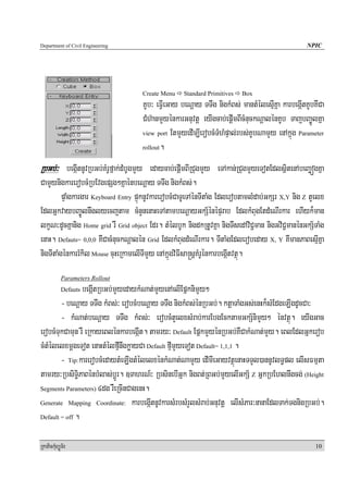 Department of Civil Engineering                                                                  NPIC




                                     Create Menu    Standard Primitives   Box
                                     KUb³ eFVIeGay beNþay TTwg nigkMBs; mantMélesμIKña karbegáItKUbKWCa
                                     CMh‘anmYyénkarGnuvtþ eyIgcab;epþImBIcMnuckNþalénKUb TajbBa©ÚlKña
                                     view port EtmYyedIm,IerobcMTMhMpÞal;rbs;KUbNamYy enAkñúg Parameter

                                     rollout.


RbGb;³ begáItnUvRbGb;KMrUfñak;dMbUgmYy edaycab;epþImBIRCugmYy eTAkan;RCugmYyeTotEdlsßitenAbeBaäógKña
CamYynigkarerobcMRbEvgepSg²KñaénbeNþay TTwg nigkMBs;.
         pÞaMgkargar Keyboard Entry pÞúknUvkarerobcMCaTUeTAénTItaMg EdlerobtamlMdab;GkSr X,Y nig Z tYelx
EdlGñkvaybBa©Úlnwglyecjtam cMnYnenaHeTAtambeNþayGkS½énépÞrab EdlkMBugEtdMeNIrkar ehIyk¾man
lkçN³dUcKñanig Home grid rW Grid object Edr. tMélbUk nigdkRtUvKña nigTwsedAviC¢man nigGviC¢manénGkS½TaMg
enaH. Defauts= 0,0,0 KWCacMnuckNþalén Grid EdlkMBugdMeNIrkar. TItaMgEdlerobeday X, Y KWmanPaBesμIKña
nigTItaMgénkarrMkil Mouse cuHeRkamelITImYy enAkñúgviFIsa®sþKMrUénkarbegáItvtßú.
            Parameters Rollout
                begáItRbGb;mYyedaykMNat;mYyenAelIEpñknimYy²
            Defauts

        - beNþay TTwg kMBs;³ erobcMbeNþay TTwg nigkMBs;énRbGb;. ktþaTaMgGs;enHk¾sMEdgeLIgdUcCa³
        - kMNat;beNþay TTwg kMBs;³ erobcMtYelxsMrab;karEbgEcktamGkS½nimYy² énvtßú. eyIgGac
erobcMTukCamun rW eRkayeBlénkarbegáIt. tamry³ Default EpñkmYyénRbGb;KWCakMNat;mYy. eBlEdlGñkerob
cMtMélelxmþgeTot enaHtMélfμInwgkøayCa Default fμImYyeTot Default= 1,1,1 .
        - Tip:karerobcMedaytMeLIgtMélelxénkMNat;NamYy edImIeGayvtßúenaHTTYl)annUvlT§pl elIsFmμta
tamry³RbsiT§iPaBénbMlas;bþÚr. ]TahrN_³ RbsinebIGñk nigBt;RBGb;mYyelIGkS½ Z GñkRbEhlnwgcg; (Height
Segments Parameters) 4dg rWeRcInCagenH.

Generate Mapping Coordinate: karbegáItnUvkarsMrbsMrYlsMrab;Gnuvtþ elIsMPar³nanaEdlTak;TgnigRbGb;.

Default = off .



RkaPickMuBüÚT½r                                                                                     10
 