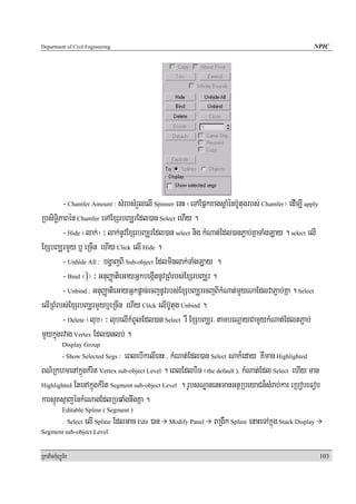 Department of Civil Engineering                                                                         NPIC




        - Chamfer Amount : sMrbsMrYlelI Spinner enH ¬eTAEpñkxagsþaMénb‘Utugrbs; Chamfer¦ edIm,I apply
RbsiT§iPaBén Chamfer eTAExSrbBaÆrEdl)an Select ehIy .
        - Hide ¬lak;¦ ³ lak;nUvExSrbBaÆrEdl)an select nig kMNat;Edl)anP¢ab;KñaTaMgLay . select elI
ExSbBaÆrmYy b¤ eRcIn ehIy Click elI Hide .
        - Unhide All : bgðajBI Sub-object Edlminlak;TaMgLay .
        - Bind ¬rMu¦ ³ GnuBaØatieGayGñkbegáItnUvRBMrbs;ExSrbBaÆr .
        - Unbind : GnuBaØatieGayGñkpþac;ecjnUvrbs;ExSbBaÆrecjBIkMNat;mYyNaEdlvaP¢ab;Kña . Select
elIRBMrbs;ExSrbBaÆrmYyb¤eRcIn ehIy Click elIb‘Utug Unbind .
        - Delete ¬lub¦ ³ lubelIkMBUlEdl)an Select rW ExSbBaÆr/ tambeNþayCamYykMNat;EdltP¢ab;
mYykñúgrvag Vertex Edl)anlb; .
            Display Group
                               eBlebIkelIenH / kMNat;Edl)an Select Nak¾eday KWman Highlighted
            - Show Selected Segs :

BN’RkhmenAkñúgkMrit Vertex sub-object Level . eBlEdlbiT ¬the default ), kMNat;Edl Select ehIy man
Highlighted EtenAkñúgkMrit Segment sub-object Level . rUbsNæanenHmanGtßRbeyaCn¾sMrab;kar eRbobeFob

karsμúKsμajénkMeNagEdlRbqaMgnwgKña .
            Editable Spline ( Segment )
            . Select   elI Spline EdlGac Edit )an   Modify Panel   BRgWk Spline enaHeTAkñúg Stack Display
Segment sub-object Level


RkaPickMuBüÚT½r                                                                                             103
 