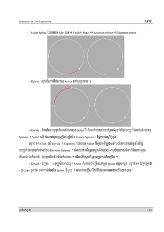 Department of Civil Engineering                                                                      NPIC


            . Select Spline   EdlGac Edit )an   Modify Panel    Selection rollout   Segment button




            - Delete : lubkMNat;Edl)an Select enAkñúgrUbrag .




        - Divide : EbgEckbnþnUvkMNat;Edl)an Select rW kMNat;edaykarbEnßmcMnYnénExSbBaÆrEdlkMnt; eday
Spinner . Select elI kMNat;mYyb¤eRcIn erobcM Division Spinner ¬EpñkxagsþaMb‘Utug¦

        bnÞab;mk Click elI Divide . Segments Edl)an Select nImYy²KWRtUv)anEbgEckedaycMnYnénExS
bBaÆrEdl)ankMnt;enAkñúg Division Spinner . cMgayrvagExSbBaÆrTaMgLayGaRs½yedayTMnak;TMngCamYy
kMeNagénkMNat; / CamYynigtMbn;énkMeNag kan;EtFMKWTTYlExSbBaÆrkanEteRcIn .
        - Detach ¬Ejk¦ ³ GnuBaØatieGayGñk Select kMNat;CaeRcInenAkñúg Spline epSg²Kña bnÞab;mk EjkBYkva
¬b£ Copy BYkva¦ eTAkan;TMrg;én Spline fμImYy . mankareRCIserIsbIEdlGaceGayeyIgyk)an ³




RkaPickMuBüÚT½r                                                                                       104
 