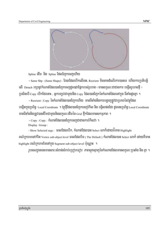 Department of Civil Engineering                                                                     NPIC




                edIm nig Spline EdlEjkecjehIy
            Spline

         - Same Shp : (Same Shape) : EBlEdlebIkelIenH/ Reorient minGacdMeNIrkar)aneT ehIykarRbtibtþi
elI Detach rkSanUvkMNat;Edl)anEjkecjdUc)CaEpñkrbs;rUbrag ¬manlkçN³CaCagkar begáItrUbragfμI ¦
RbsinebI Copy ebIkEdrenaH / GñkbBa©b;CamYynig Copy Edl)anEjkénkMNat;EdlenAkñúg TItaMgdUcKña .
         - Reorient : Copy énkMNat;Edl)anEjkehIy manTItaMgnigkarbgðajpøÚvCaRbPBénvtßúEdl
begáItkñúgRbB½n§ Local Coordinate . vtßúfμIEdl)anEjkecjrMkil nig bgVilpgEdr dUcenHRbB½n§ Local Coordinate
manTItaMgnigRtUv)antMrwmCamYyniglkçN³edImén Grid fμI²EdlmanskmμPaB .
         - Copy : Copy : kMNat;Edl)anEjkecjCaCagkarrMkilva .
            Display Group :
                            eBlEdlebIk/ kMNat;Edl)an Select Nak¾edayKåman Highlight
            - Show Selected segs :

BN’RkhmenAkMrit Vertex sub-object level eBlEdlbiT ( The Default ) kMNat;Edl)an Select Nak¾ edayKWman
highlight BN’RkhmETenAkñúg Segment sub-object level b:ueNÑaH .

        rUbsNaæanenHmansar³sMxan;sMrab;eRbobeFob PaBsμúKsμajénkMeNagEdlmanlkçN³RbqaMg nig Kña .




RkaPickMuBüÚT½r                                                                                       105
 