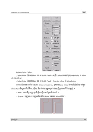 Department of Civil Engineering                                                                         NPIC




            Editable Spline (Spline)
            . Select Spline   EdlGac Edit )an   Modify Panel   BRgIk Spline enaHeTAkñúg Stack display   Spline
sub-object level
                         EdlGac Edit )an Modify Panel Selection rollout Spline Button
            . Select Spline

        kñúgxN³EdlenAkñúgkMrit Editable Spline (spline) level, GñkGac Select Spline EtmYyrWeRcInEdl enAkñúg
Spline object EtmYyehIyrMkil / bgVil/ nig kMnt;maRtdæanBYkvaedayeRbIR)astamviFIsaRsþKMrU .

        - Insert : Insert ExSbBaÆrmYyrWeRcInbegáItkarbEnßmelIkMNat; .
        - Reverse ¬bRBa©as¦ ³ bRBa©asTisedAén Spline Edl)an Select ehIy.




RkaPickMuBüÚT½r                                                                                           106
 