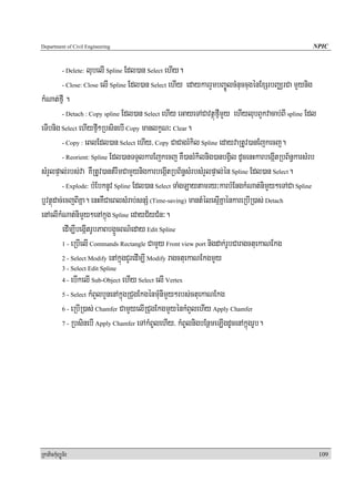 Department of Civil Engineering                                                                   NPIC


                    lubelI Spline Edl)an Select ehIy.
            - Delete:

         - Close: Close elI Spline Edl)an Select ehIy edaykarrYmbBa©ÚlcMnuccugénExSrbBaÄrCa mYynig

kMNat;fμI .
         - Detach : Copy spline Edl)an Select ehIy eGayeTACavtßúfμImYy ehIylubBYkvacab;BI spline Edl

eTIbnig Select ehIyfμI²RbsinebI Copy manlkçN³ Clear.
         - Copy : eBlEdl)an Select ehIy/ Copy CaCagrMkil Spline edayvaRtUv)anEjkecj.

         - Reorient: Spline Edl)anTTYlkarEjkecj KW)anrMkilnig)anbgVil dUcenHkarbegáItRbB½n§karsMrb

sMrYlpÞal;rbs;va KWRtUv)antMrwmCamYynigkarbegáItRbB½n§sMrbsMrYlpÞal;én Spline Edl)an Select.
         - Explode: bMEbknUv Spline Edl)an Select TaMgLaytamry³karbMEngkMNat;nimYy²eTACa Spline

b¤vtßúdac;ecjBIKña. enHKWCaeBlsMrab;snSM (Time-saving) mantMélesμIKñaénkareRbIR)as; Detach
enAelIkMNat;nimYy²enAkñúg Spline edayC½yCMn³.
         edIm,IbegáItrUbPaBbg¥ÜcBN’eday Edit Spline
         1 - eRbIelI Commands Rectangle CamYy Front view port nigdak;rUbCaragctuekaNEkg

         2 - Select Modify enAkñúgCYredIm,I Modify ragctuekaNEkgmYy
            3 - Select Edit Spline
            4-  ebIkelI Sub-Object ehIy Select elI Vertex
            5 - Select kMBYlbYnenAkñúgRCugEkgénmMunImYy²rbs;ctuekaNEkg

            6 - eRbIR)as; Chamfer CamYyelIRCugEkgmYyénkMBYlehIy Apply Chamfer

            7 - RbsinebI Apply Chamfer eTAkMBUlehIy/ kMBUlnigbEnßmeLIgdUcenAkñúgrUb.




RkaPickMuBüÚT½r                                                                                        109
 