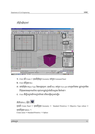 Department of Civil Engineering                                                                    NPIC




            edIm,IbegáItRbGb;




            1> Click elI Create cucelIpÞaMgrUb Geometry enAkñúg Command Panel
            2> Click elIb‘Utug Box
            3> enAelIpÞaMg Object Type Edlbgðajmk/ cucelI Box enAkñúg View port NamYyk¾eday RtUvbBa¢ak;n½y
               BIépÞ)atragctuekaNEkg bnÞab;mkRtUverobcMelIbeNþay nigkMBs;.
            4> Click edIm,IbBa©b;elIkarerobcMkMBs; ehIybegáItRbGb;eLig

            2>2 Sphere ¬EsV‘r¦
            cucelI Create Panel cucelIb‘Utug Geometry      Standard Primitives   Objective Type rollout

            cucelIb‘Utug Sphere .
            Create menu     Standard Primitive   Sphere




RkaPickMuBüÚT½r                                                                                           11
 