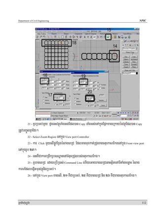 Department of Civil Engineering                                                                  NPIC




              KUrRbGb;mYy dUcenHvtßúTaMgGs;Edl)an Copy TaMgGs;enAkñúgEpñkxageRkayénvtßúEdl)an Copy
            21 -

RtUvbBa©ÚlKñaEdr.
         22 - Select Zoom Region enAkñúg View port Controller

         23 - kar Click mYyelIpøÚvExVgénrageBRC Edlmanmuxkat;RCugragctuekaNEkgenAkñúg Front view port

enAkñúgrUb 23.
         24 - enHKWCakarBRgIkrUbsNæanenAcMnucRCugrbs;ctuekaNEkg.

         25 - KUrrageBRC edayeRbIR)as; Command Line ehIyeGayrageBRCenaHsßitenATItaMgcenøaH énrag

karerEdlbegáItmunvtßúnigRbGb;.
         26 - enAkñúg View port xagelI/ 21 KWCaRbGb;/ 25 KWCarageBRC nig 26 KWCaragctuekaNEkg.




RkaPickMuBüÚT½r                                                                                    112
 