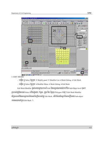 Department of Civil Engineering                                                                   NPIC




3. EDIT MESHS
        > begáIt b¤ Select vtßúmYy Modify panel Modifier List Mesh Editing Edit Mesh
        > begáIt b¤ Select vtßúmYy Modifier Menu Mesh Editing Edit Mesh
        Edit Mesh Modifier pþl;eGaynUv]bkrN_ Edit Edlc,as;las;sMrab;kMrit Sub-Object level xus²

Kñarbs;vtßúEdl)an Select ehIydUcCa³ kMBUl/ RCug nig épÞmux¼Polygon¼Fatu. Edit Mesh Modifier
s½kásmeTAnigsmtßPaBTaMgGs;énRKiHrbs;vtßú Edit Mesh/ elIkElgEtGñkmiGaceFVIEGay Sub-object
manclnaenAkñúg Edit Mesh .




RkaPickMuBüÚT½r                                                                                    113
 