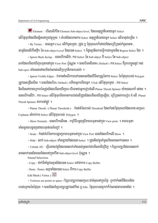 Department of Civil Engineering                                                                   NPIC


                        ebIlelIkMrit Element Sub-object level, EdlGnuBaØatieGayGñk Select
                  Element :

elIépÞmuxEdlCitsñitenAkñúgvtßúmYy . tMbn;Edlmankar Select GnuBaØatieGayGñk Select elIFatuCaeRcIn .
        - By Vertex : eBlGñk Click elIkMBUlmYy/ RCug b¤ épÞmuxNak¾edayEdleRbIR)as;kMBUlenaH /
GaRs½yelIkMritfμI² én Sub-object Level Edl)an Select . k¾dUcKñanigkareFVIkarCamYynig Region Select Edr .
        - Ignore Back facing : eBlebIkelIva/ kar Select én Sub-object KW Select Et Sub-object
NaEdlemIleXIjFmμtaenAkñúg View Port b:UeNÑaH . eBlbiTelIenaH ( Default ) kar Select KWrYmbBa©ÚlnUv ral;
Sub-oject TaMgGs;edayminb:HBal;elIRbRktIPaBrbs;va .

        - Ignore Visible Edges : vamantMeNIrkareTA)aneBlEdlvIFIsaRsþénkar Select énépÞmuxrbs; Polygon
RtUv)aneRCIserIs . eBlEdlbiT ( Default ) ehIyGñkehIyGñk Click elIépÞmuxmYy / kar Select
nigminenAxageRkaménRCugEdlemIleXIjeT ebIeTaHCaGñkerobcMelI Planar Thresh Spinner y:aygNak¾ eday .
eBlebIkelIva / kar Select elIépÞmuxminmankarrvl;elIRCugEdlemIleXIjeLIy/ eRbIR)as;karerob cM elI Planar
Thresh Spinner CakarnaMpøÚv .

        - Planar Thresh : ( Planar Threshold ) : kMnt;tMélrbs; Threshold EdlkMnt;épÞmuxNaEdlman lkçN³
Coplanar sMrab;kar Select elIépÞmuxrbs; Polygon .

        - Show Normals : eBlebIkelIenH / kmμviFIbgðajBIPaBFmμtaenAkñúg View ports . PaBFmμta
TaMgLaybgðajedaybnÞat;BN’exov .
        - Scale : kMnt;TMhMénkarbgðajPaBFmμtaenAkñúg View Port eBlEdlebIkelI Show .
        - Hide : lak; Sub-object TaMgLayEdl)an Select . RCugnigvtßúTaMmUlminGaclak;)aneT .
        - Unhide All : eFVIeGayvtßúEdl)anlak;TaMgGs;Rtlb;CaemIleXIjvij . ExSrbBaÆrEdl)anlak;
Gaclak;)anEteBlEdlenAkñúgkMrit Sub-object level b:ueNÑaH .
            Named Selections
            - Copy :  dak;TItaMnUveQμaHEdl)an Select eTACakar Copy Buffer
            - Paste : Pastes eQμaHEdl)an Select BIkar Copy Buffer

            Edit Mesh ( Vertex )
       - Vertexes are points in space ¬ExSrbBaÆrmanlkçN³CacMnucenAkñúgépÞ¦ BYkvakMnt;BIniymn½y
rbs;eRKagénépÞmux . eBlEdlExSbBaÆrRtUv)anrMkil b¤ Edit/ épÞmuxrbs;BYkvak¾b:HBal;tamenaHEdr .

RkaPickMuBüÚT½r                                                                                     115
 