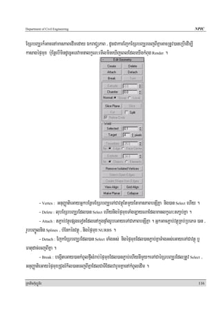 Department of Civil Engineering                                                                      NPIC


ExSrbBaÆrk¾GacenAmanPaBedImeday ÉkraCÜüPaB / dUcCakarEjkExSrbBaÆrecjBIKñaGacRtUv)aneRbIedIm,I
kasagépÞmux b:uEnþebImindUecñHeTvamnalkçN³emIlmineXIjeBlEdleyIgkMBug Render .




         - Vertex : GnuBaØatieGayGñkbEnßmExSrbBaÆeTACavtßúEtmYyEtmanPaBbnSIKña nig)an Select ehIy .
         - Delete : lubExSrbBaÆrEdl)an Select ehIynigépÞmuxTaMgLayNaEdlmanlkçN³tPa¢b;Kña .
         - Attach : tP¢ab;vtßúepSgeTotEdlenAkñúgpÞaMgrUbeGayeTACaPaBbnSIKña . GñkGacP¢ab;vtßúRKb;RbePT )an /
rYbbBa©Úlnig Splines / bMEnkénvtßú / nigépÞmux NURBS .
         - Detach : EjkExSrbBaÆrEdl)an Select TaMgGs; nigépÞmuxEdl)anP¢ab;KñaTMagGs;eGayeTACavtßú b¤
Fatudac;ecjBIKña .
         - Break : begáIteGay)ankMBUlfμIsMrab;épÞmuxEdl)anP¢ab;ehIynImYy²eTACaéxSrbBaÆrEdlRtUv Select /
GnuBaØatieGayépÞmuxRCugrMkil)anecjBIKñaEdlCaTIEdlvarYmKñaenAkMBUledIm .

RkaPickMuBüÚT½r                                                                                        116
 