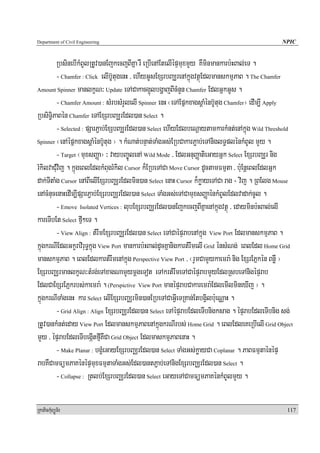 Department of Civil Engineering                                                                NPIC


         RbsinebIkMBUlRtUv)anEjkecjBIKña rW eRbIenAEtelIépÞmuxmYy KWminmankarb:HBal;eT .
         - Chamfer : Click elIb‘UtugenH / ehIyGUsExSrbBaÆrenAkñúgvtßúEdlmanskmμPaB . The Chamfer
Amount Spinner manlkçN³ Update eTACakacg¥úlbgðajBIcMnYn Chamfer EdlGñkGUs .

         - Chamfer Amount : sMrbsMrYlelI Spinner enH ¬eTAEpñkxagsþaMénb‘Utug Chamfer¦ edIm,I Apply
RbsiT§iPaBén Chamfer eTAExSrbBaÆrEdl)an Select .
         - Selected : pSarP¢ab;ExSbBaÆrEdl)an Select ehIyEdlbeNþaytamkarkMnt;enAkñúg Wild Threshold
Spinner ¬enAépñkxagsþaMénb‘Utug ¦ . kMNat;bnÞat;TaMgGs;ERbCakarP¢ab;eTAniglT§plénkMBUl mYy .

         - Target ¬muxsBaØa¦ ³ vaybBa©ÚlenA Wild Mode / EdlGnuBaØatieGayGñk Select ExSrbBaÆr nig
rMkilvaCMuvij . kñúgeBlEdlkMBugrMkil Cursor k¾ERbeTACa Move Cursor dUctamFmμta / bu:EnþeBlEdlGñk
dak;TItaMg Cursor enABIelIExSrbBaÄrEdlmin)an Select enaH Cursor k¾køayeTACa rag + vij . RBElg Mouse
enAcMnucenaHedIm,IpSarP¢ab;ExSrbBaÄrEdl)an Select TaMgGs;eTACamuxsBaØaénkMBUlEdlvadak;cUl .
         - Emove Isolated Vertices : lubExSrbBaÄrEdl)anEjkecjBIKñaenAkñúgvtßú / edayminb:HBal;elI
kareTIbEt Select fμI²eT .
         - View Align : tMrwmExSrbBaÄrEdl)an Select eTACaépÞrabenAkñúg View Port EdlmanskmμPaB .
kñúgkrNIEdlGkçraviruT§kñúg View Port mankarb:HBal;dUcKñanigkartMrwmelI Grid énsMNg; eBlEdl Home Grid
manskmμPaB . eBlEdlkartMrwmenAkñúg Perspective View Port / ¬rYmCamYykaemra: nig ExSrEPñkén BnøW ¦
ExSrbBaÄrmanlkçN³tMrg;eTAxagNamYymþgeTot eTAkrtMrwmeTACaépÞrabmYyEdlRsbeTAnigépÞrab
EdlCaExSrEPñkrbs;kaemra: . (Perspictive View Port manépÞrabCakaremra:EdlemIlmineXIj ¦ .
kñúgkrNITaMgenH kar Select elIExSrbBaÄrmin)anERbeTACaGVIeTRKan;EtbgVilb:ueNÑaH .
         - Grid Align : Align ExSrbBaÄrEdl)an Select eTAépÞrabEdleTIbnigksag . épÞrabEdleTIbnig sg;
RtUv)ankMnt;eday View Port EdlmanskmμPaBenAkñúgkrNIrbs; Home Grid . eBlEdleKeRbIelI Grid Object
mYy / épÞrabEdleTIbegáItfμIKWCa Grid Object EdlmaskmμPaBenaH .
         - Make Planar : bgçMeGayExSrbBaÄrEdl)an Select TaMgGs;køayCa Coplanar . PaBFmμtaénépÞ
rabKWCamFümPaKénépÞmuxFmμtaTaMgGs;Edl)antP¢ab;eTAnigExSrbBaÄrEdl)an Select .
         - Collapse : Rtlb;ExSrbBaÄrEdl)an Select eGayeTACamFümPaKénkMBUlmYy .

RkaPickMuBüÚT½r                                                                                  117
 