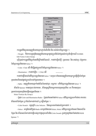 Department of Civil Engineering                                                                       NPIC




            karRtYtBinitüenHGnuBaØatieGayGñkerobcMelITTwg nig BN’sMrab;ExSrbBaÄr .
            - Weight : KWCakarbgðajnigGnuBaØatieGayGñkpøas;bþÚrTTwgénkMBUlsMrab;RbtibtþikarN¾ NURMS
            Edit Vertex Colors Group
       eRbIR)as;karRtYtBinitüTaMenHedIm,IkMnt;tMélBN’ / kardak;ePøIgbMPøW ¬Rsemal¦ nig Gal;haV ¬tMmøaPaB¦
énExSrbBaÄrEdl)an Select .
       - Color : Click elI edIm,Ipøas;bþúÚrBN’énExSrbBaÄrEdl)an Select .
       - Illumination ¬kardak;ePøWg ¦ ³ Click elI             ……
       kardak;BnøWénBN’elIExSrbBaÄrEdl)an Select . lkçN³TaMgenHGnuBaØtieGayGñkbþÚrBnøWePøWgénkMBUl
mYyedaymin)ac;pøas;bþÚrBN’rbs;kMBUlenaHeT .
       - Alpha : GnuBaØatieGayGñkkMnt;tMélénGal;hVa ¬tmøPaB¦ eTAWExSrbBaÄeEdl)an Select .

   tMélén Spinner manlkçN³CaPaKry / tMélsUnüKWCatmøaPaBeBjeljehIy 100 KWmanlkçN³
RsGab;eBjeljEdlBnøWecjcUlmin)an .
      Select Vertices By Group e
          b‘Utug Color and Illumination Radio : b‘UtugTaMgenHkMnt;kar Select elIExSrbBaÄrNak¾eday tamry³
            -

tMélBN’énkMBUl b¤ tMélénkardak;BN’ b¤ BnøåénkMBUl .
        - Color Swatch : bgðajBI Color Selector / EdlGñkGackMnt;BN’kñúgkardak; .
        - Select : GaRs½yelIb‘Utug Radio NamYyEdl)an Select, Select elIExSrbBaÄrTaMgGs; EdlBN’én
kMBUl nig tMélelxénkardak;BnøWrbs;BYkvadUcKñaebHbiTnig Color Swatch b¤enAkñúgCYrEdlkMnt;eday RGB
Spinner .


RkaPickMuBüÚT½r                                                                                        118
 