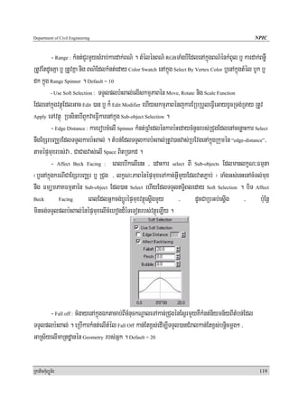 Department of Civil Engineering                                                                      NPIC


         - Range : kMnt;CYrmYysMrab;kardak;BN’ . tMélénBN’ RGBTaMgbIEdlenAkñúgBN’énkMBUl b¤ kardak;BnøW
RtUvEtdUcKña b¤ RtUvKña nig BN’EdlkMnt;eday Color Swatch enAkñúg Select By Vertex Color b¤enAkñúgtMél bUk b¤
dk kñúg Range Spinner . Default = 10
         - Use Soft Selection : TTYlplb:HBal;elIskmμPaBén Move, Rotate nig Scale Function

EdlenAkñúgvtßúEdlGac Edit )an b¤ k¾ Edit Modifier ehIyskmμPaBénjkarERbRbYleFVIeGayxUcRTg;RTay RtUv
Apply eTAvtßú RbsinebIBYkvaeFVIkarenAkñúg Sub-object Selection .

         - Edge Distance : karerobcMelI Spinner kMnt;RBMedlénkarb:HedaycMnYnrbs;RCugEdlenAcenøaHkar Select
nwgExSrbBaÄrEdlTTYlkarb:HBal; . tMbn;EdlTTYlkarb:HBal;RtUv)anvas;RbEvgenAkñúgRkumén “edge-distance”/
tamépÞmuxrbs;va / CaCagvas;elI Space BitR)akd .
         - Affect Beck Facing : eBlebIkelIenH / edaHkar select BI Sub-objects EdlmanlkçN³Fmμta
¬b¤enAkñúgkrNICaExSrbBaÄr b¤ RCug / lkçN³PaBénépÞmuxeTAkan;GVImYyEdlvatP¢ab; ¦ TaMgGs;enHenAcMTl;mux
nwg FmümPaKFmμtaén Sub-object Edl)an Select ehIyEdlTTYlT§iBleday Soft Selection . biT Affect
Beck         Facing         eBlEdlGñkcg;bþÚrépÞmuxvtßúesþIgmYy / dUcCaRbGb;esþIg / b:uEnþ
mincg;TTYlplb:HBal;énépÞmuxelIcMehogd¾éTeTotrbs;vtßúeLIy .




      - Fall off : cMgayenAkñúgÉktacab;BIcMnuckNþaleTAkan;RCugénEsVrmYyKWkMnt;niymn½yBItMbn;Edl
TTYlplb:HBal; . eRbIkarkMnt;elItMél Fall Off kan;Etx<s;edIm,ITTYl)anCMralkan;Etx<s;bnþicmþg² /
GaRs½yelImaRtdæanén Geometry rbs;Gñk . Default = 20


RkaPickMuBüÚT½r                                                                                        119
 