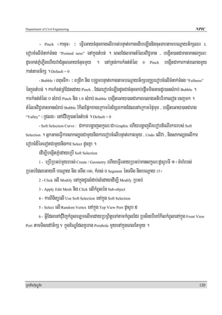 Department of Civil Engineering                                                                  NPIC


         - Pinch ¬kacuc¦ ³ eFVIeGaycMnucxagelIrbs;bnÞat;ekagegIbeLIgnigcuHTabtambeNþayG½kSQr L
erobcMelITMnak;TMng “Pointed ness” enAkñúgtMbn; . eBlEdlmantMélGviC¢man / begáIt)anCaragmanlkçN³
dUcmat;PñMePøWgehIyvaCMnYseGaycMnucmYy . enARtg;karkMnt;tMél 0 Pinch begáItCakarkat;relagmYy
kat;tamG½kS . Default = 0
         - Bubble ¬BBuHTwk¦ ³ BRgIk nig bRgYmbnÞat;ekagtambeNþayG½kSbBaÄrerobcMelITMnak;TMng “Fullness”

énkñúgtMbn; . karkMnt;RBMEdneday Pinch / EdlerobcMeLIgdUcCacMnuccab;epþImminGacdUr)ansMrab; Bubble .
karkMnt;tMél 0 sMrab; Pinch nig 1.0 sMrab; Bubble begáIteGay)anCaPaBrelagGtibrimaelon ecjmk .
tMélGviC¢manmansMrab; Bubble rMkilEpñkxageRkaménExSrekagEdlenAeRkamépÞmux / begáIteGay)anCarag
“Valley” ¬RClg¦ enACMvij)aténtMbn; . Default = 0

         - Soft Selection Curve : CakarbgðajlkçN³Ca Graphic ehIybgðajBIrebobdMeNIrkarrbs; Soft

Selection . GñkGaceFVIkarsakl,gCamYynigkarerobcMelIbnÞat;ekagmYy / Undo elIva / nigsakl,gelIkar

erobcMd¾éTeTotCamYynigkar Select dUcKña .
         edIm,IbegáItPñMedayeRbI Soft Selection
         1 - eRbIRbGb;mYyrbs; Create / Geometry ehIyeFVIeGayRbGb;manlkçN³dUcrUbTI 1 ¬TMhMrbs;

RbGb;EdleGayKW beNþay nig TTwg 100, kMBs; 0 Segment énTTwg nigbeNþay 15¦
         2 - Click elI Modify enAkñúgCYrlMdab;lMedayedIm,I Modify RbGb;

         3 - Apply Edit Mesh nig Click elIkMBUlén Sub-object

         4 - karBinitüelI Use Soft Selection enAkñúg Soft Selection

         5 - Select elI Random Vertex enAkñúg Top View Port dUcrUb 5

         6 - GVIEdlenACMuvijkMBUleLmelImedayRbRBitþeTAtamkMBUlEdr RbsinebIeKrMkilkMBUlenAkñúg Front View

Port tamTisedAG½kS Y kñúgx½NÐEdlKUrrag Porabola mYyenAkñúgeBlEtmYy .




RkaPickMuBüÚT½r                                                                                    120
 