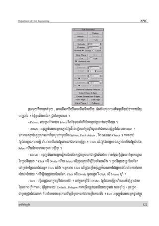 Department of Civil Engineering                                                                      NPIC




        RCugmYyKWCabnÞat;mYy / GacemIleXIjrWGacemIlmineXIj TMrg;cMehogrbs;épÞmuxKWP¢ab;KñaedayExS
bBaÄrBIr . épÞmuxBIGacEckRCugEtmYy)an .
        - Delete : lubRCugEdl)an Select nigépÞmuxTaMgBIrEdlP¢ab;RCugrvagKñanigKña .
        - Attach : GnuBaØatieGayGñktP¢ab;vtßúd¾éTeTotenAkñúgpÞaMgrUbeTACaPaBbnSIKñaEdl)an Select .
GñkGactP¢ab;vtßúRbePTNak¾)anrYmCamYynig Splines, Patch objects / nig NURBS Object . kartP¢ab;
vtßúEdlKμanPaBbnSI naMeGaybMElgvtßúenaHeTACaPaBbnSIKña . Click elIvtßúEdlGñkcg;tP¢ab;eTAnigvtßúeTIbEt
Select ehIyEdlmanlkçN³bnSIKña .

        - Divide : GnuBaøatieGayGñkeFVIkarEbgEckRCugmYyeTACaRCugBIredaymankMBUlfμIsßitenAcMnuckNþal
énRCugnImYy² . Click elI Divide ehIy Select elIRCugmYyedIm,IEbgEckelIva . RCugnImYy²RtUvEbgEck
enARtg;kEnøgNaEdlGñk Click elIva . GñkGac Click elIRCugeRcInb:uNaÑk¾)antamEdrGñkcg;EbgEckeTAtam
lMdab;lMeday . edIm,IbBaÄb;karEbgEck/ Click elI Divide mþgeTot rW Click elI Mouse sþaM .
        - Turn : bgVilRCugenAkñúgRBMEdnrbs;va . enAkñúgkmμviFI 3D Max vtßúEdlbnSIKñaTaMgGs;KWpSMKñaeday

épÞmuxragRtIekaN / b:uEnþtamry³ Default , Polygon PaKeRcInRtUv)anbriyaydUcCa ragctuv½gS ¬bYnRCug¦
CamYyRCugEdllak; EbgEckragctuekaNv½gSnImYy²eTACaragRtIekaNBIr . Turn GnuBaØatieGayGñkpøas;bþÚr
RkaPickMuBüÚT½r                                                                                           122
 