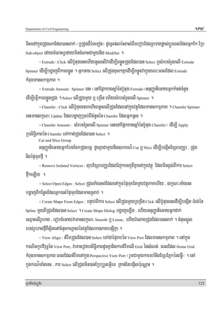 Department of Civil Engineering                                                                          NPIC


TisedAkñúgRCugNaEdl)anlak; ¬b¤RCugd¾éTeTot¦ dUecñHplb:HBal;BIrebobEdlrUbragpøas;bþÚreBlEdlGñkEk ERb
Sub-object edaycMeBaHb¤edaymincMeBaHCamYynig Modifier .

          - Extrude : Click elIb‘UtugenHehIyGUselIvaedIm,IBnøÚtRCugEdl)an Select b¤sMrbsMrYlelI Extrude
Spinner edIm,IbgðajBIkarBnøÚt . GñkGac Select elIRCugxus²KñaedIm,IBnøÚtvakñúgxN³eBlEdl Extrude

kMBugmanskmμPaB .
          - Extrude Amount : Spinner enH ¬enAEpñkxagsþaMénb‘Utug Extrude¦GnuBaØatieGayGñkkMnt;cMnYn
edIm,IeFVIkarBnøÚnRCug . Select elIRCUgmYy b¤ eRcIn ehiysMrbsMrYlelI Spinner .
          - Chamfer : Click elIb‘UtugenhehIyGUselIRCugEdlenAkñúgvtßúEdlmanskmμPaB . Chamfer Spinner
enHmanlkçN³ Update EdlbgðajR)ab;BIcMnYnén Chamfer EdlGñkGUs .
          - Chamfer Amount : sMrbsMrYlelI Spinner enHenAEpñkxagsþaMénb‘Utug Chamfer¦ edIm,I Apply
RbsiT§iPaBén Chamfer eTAkan;RCugEdl)an Select .
            Cut and Slice Group
        GnuBaØatieGayGñkEbgEckRCugbnþ dUcKñaCamYynig]bkrN¾ Cut b¤ Slice edIm,IbegáItExSrbBaÄr / RCug
nigépÞmuxfμI .
        - Remove Isolated Vertices : lubExSrbBaÄrEdlEjkecjBIKñaenAkñúgvtßú EdlminxVl;BIkar Select
fμI²eLIy .
        - Select Open Edges : Select RCugTaMgGs;EdlenAkñúgépÞmuxEtmYyvtßúPaKehIy / lkçN³TaMgenH
bgðajBIkEnøgEdlGñk)at;épÞmuxEdlmanRsab; .
        - Create Shape From Edges : bnÞab;BIkar Select elIRCugmYyb¤eRcIn Click elIb‘UtugenHedIm,IbegáIt TMrg;én
Spline mYyBIRCugEdl)an Select . Create Shape Dialog bgðajeLIg / ehIyGnuBaØatieGayGñkdak;

eQμaHelIrUbrag / erobcMeGayvamanlkçN³ Smooth b¤ Linear, ehIyrMelagRCugEdl)anlak; . cMnucsñÚl
rbs;rUbragfμIKWsßitenAcMnuckNþalénvtßúEdlmanPaBbnSIKña .
        - View Align : tMrwmRCugEdl)an Select eTACaépÞrabén View Port EdlmanskmμPaB . enAkñúg
krNIGkçraviruT§én View Port/ vamanRvbsiT§iPaBdUcKñanigkartMrwmelI Grid énsMNg; eBlEdl Home Grid
kMBugmanskmμPaB eBlEdltMrwmenAkñúg Perspective View Port ¬rYmCamYykaemra:nigExSrEPñkénBnøW¦ . enA
kñúgkrNíTaMgenH / kar Select elIRCugmin)anERbRbYlGVIeT RKan;EtbgVilb:ueNÑaH .

RkaPickMuBüÚT½r                                                                                             123
 