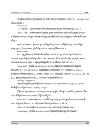 Department of Civil Engineering                                                                    NPIC


       karRtYtBinitüTaMgenHGnuBaØatieGayGñkeFVIkarCamYynigépÜmuxEdlFmμta / sMPar³ IDS , Smoothing Group
nigBN’énkMBUl .
            Normal Group
              ¬karpÞat;¦ ³ bRBa©asTisedAénépÞmuxEdlmanlkçN³Fmμta énépÞmuxEdl)an Select .
            - Flip

        - Unify ¬rYmKña¦ ³ pÞat;PaBFmμtarbs;vtßúmYy dUcenHvamanTisedAcg¥úleTAkan;TisdUcKña / CaFmμta
manTisedAeTAxageRkA . lkçN³TaMgenHvamanGtßRbeyaCn¾sMrab;naMépÞmuxrbs;vtßúRtlb;mkTisedAedIm rbs;
vavij .
        - Flip Normal Mode : pÞat;PaBFmμtarbs;épÞmuxEdlGñk Click . edIm,Icakecj / Click elIb‘Utug
enHmþgeTot b¤ k¾ Click Mouse sþaMelIkEnøgNak¾)an enAkñúgkmμviFI Inter face .
            Material Group
        - ID : GnuBaØatieGayGñkkMnt;edaycMeBaHelIcMnYnénsMPar³ ID mYyeTAkan;épÞmuxEdl)an Select
( Polygon, Fatu ) edIm,ieRbIR)as;CamYysMPar³ Multi / Sub-object nigkarGnuvtþd¾éTeTot . eRbIR)as; Spinner

b¤vayelxBI Keyboard bBa©Úl . cMnYnsrubéncMnYnEdl IDS GacdMeNIrkar)an KW 65,535 .
        - Select By ID : bgðajBI Select by Material ID Dialog EdlGñkeRbIR)as;edIm,IvaybBa©Úlelx
rbs;sMPar³ ID . Click elI OK, Select elIépÞmuxEdlkMnt;edaysMPar³ ID . RbsinebI Clear Selection
ebIképÞmuxNak¾edayEdl)an Select xagedIm KWkaedaH Select ecjdMbUgeK . RbsinebI Clear Selection biT / kar
Select fμIRtUv)anbEnßmeTAkan;kar Select Nak¾eday Edl)ankMnt;BImunmk .
            Smoothing Groups Group
        eRbiR)as;karRtYtBinitüenHedIm,IkMnt;épÞmuxEdl)an Select eGayeTACa Smoothing Groups xus²Kña
nigedIm,I Select épÞmuxtamry³ Smoothing Group .
        ediMm,IkMnt;épÞmuxeGayeTACa Smoothing Groups mYyb¤eRcIn / eyIgRtUv Select elIépÞmuxTaMgenaH ehIy
Click elIcMnYnén Smoothing Group(s) edIm,IkMnt;elIBYkva .

        - Select by SG (Smoothing Group) : karsMEdgecj Dialog mYyEdlbgðajBI Smoothinn groups fμI² .
Select elIRkummYyedaykar Click elIb‘UtugelxEdlsmRsbehIy Clock elI OK .

        - Clear All : ykecjnUvkarkMnt; Smoothing Group TaMgenHBIépÞmuxEdl)an select .
        - Auto Smooth : erobcMelI Smoothing Group GaRs½yedaymμuenAcenøaHépÞmuxTaMgenaH .


RkaPickMuBüÚT½r                                                                                      126
 