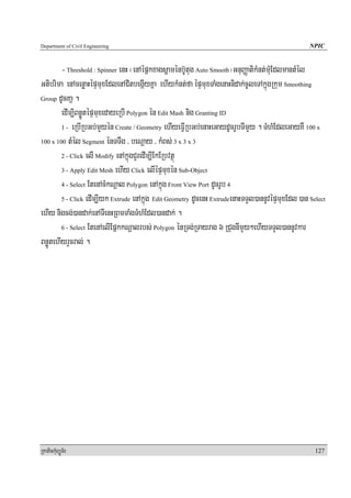 Department of Civil Engineering                                                                    NPIC


        - Threshold : Spinner enH ¬enAépñkxagsþaménb‘Utug Auto Smooth¦GnuBaØatikMnt;mMuEdlmantMél
Gtibrima enAcenøaHépÞmuxEdlenACitbegáIyKña ehIykMnt;fa épÞmuxTaMgenaHnidak;cUleTAkñúgRkum Smoothing
Group dUcKañ .

        edIm,iBnøÚtépÞmuxedayeRbI Polygon én Edit Mash nig Granting ID
        1 - eRbIRbGb;mYyén Create / Geometry ehIyeFVIRbGb;enaHeGaydUcrUbTImYy . TMhMEdleGayKW 100 x

100 x 100 tMél Segment énTTWg / beNþay / kMBs; 3 x 3 x 3

        2 - Click elI Modify enAkñúgCYredIm,IEkERbvtßú

        3 - Apply Edit Mesh ehIy Click elIépÞmuxén Sub-Object

        4 - Select EtenAcMkNþal Polygon enAkñúg Front View Port dUcrUb 4

        5 - Click edIm,Iyk Extrude enAkñúg Edit Geometry dUcenH ExtrudeenaHTTYl)annUvépÞmuxEdl )an Select

ehIy nigcg;)andak;enATIenHRBmTaMgTMhMEdl)andak; .
        6 - Select EtenAelIEpñkkNþalrbs; Polygon énRTg;RTayrag 6 RCugnImYy²ehIyTTYl)annUvkar

BnøÚtehIyrYcral; .




RkaPickMuBüÚT½r                                                                                      127
 