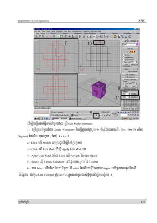 Department of Civil Engineering                                                                 NPIC




        edIm,IbegáItekAGuImanbEg¥kedayeRbI Edit Mesh Command
        1 - eRbIRbGb;mYyEdl Create / Geometry nigeFVIRbGb;dUcrUb 1 TMhMEdleGayKw 100 x 100 x 30 tMél

Segment énTTwg/ beNaþy / kMBs; 4 x 4 x 3

        2 - Click elI Modify enAkñúgCYredIm,IEkERbRbGb;

        3 – Click elI Edit Mesh edIm,I Apply Edit Mesh enH

        4 – Apply Edit Mesh ehIy Click elI Polygon én Sub-object

        5 – Select elI Closing Selection enAEpñkxageRkamén Toolbar

        6 – kar Select elIbEg¥kénekAGuImYy KW select EtelIekAGuIEdlCa Polygon enAEpñkxageqVgxitelI

énépÞrab enAkñúg Left Viewport dUcenHkarBnøÚtenHTTYl)anépÞmuxedIm,IkareFVIkar .



RkaPickMuBüÚT½r                                                                                   129
 