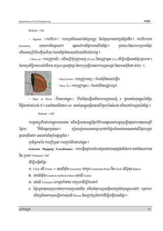 Department of Civil Engineering                                                                     NPIC


            Default = On

            -       ¬karbMEbk¦³ karrkSatMélelxénExSbBaÄr nigépÞmuxkat;enAkñúgEsV‘redIm. karbMEbkrag
                  Squash

Geometry         eGaykan;EttUceTA²         eq<aHeTAkan;EpñkxagelIénEs‘Vr.     kñúgxN³EdlkarrkSaragEsV‘r
eyIgGaceRbIkMENfμIxusBImux cMeBaHEsV‘rEdl)anbMEbgehIysMrab;vtßú.
        - Slice on ¬kareRcokelI¦³ eyIgeRbImuMeRcokecj (From) nigeRcokcUl (To) edIm,IbegáIt)anEsV‘rmYyPaK.
cMeBaHRbsiT§iPaBrbs;vaKWman lkçN³RsedogKña nigkarRkLwgragBak;kNþalrgVg; EdlmanmuMticCa 360 .    º




                                     - Slice From ¬kareRcokecj¦³ kMNt;muMEdlcab;epþIm
                                     - Slice To ¬kareRcokcUl¦³ kMNt;muMEdlRtUvbBa©b;

        - Base to Pivot ¬BI)ateTAsñÚl¦³ rMkilEsV‘reLIgelItambeNþayGkS½ Z dUcenHcMNucsñÚlénEsV‘r
KWsßitenAKl;rbs; va. eBlEdleyIgyk Off enaHcMnucsñÚlsßitenaelIépÞrabénsMNg; ehIyenAcMkNþalénEsV‘r.
                     Default = Off

       karpøas;bþÚrBIKl;eTAsñÚlGaceGay eyIgeFVIeGayGDÆEsV‘rkMerIk)andUcenHvabgðajeLIgdUcCakardusecjBI
épÞrab         rWk¾liccUlkñúgenaH.        mü:ageTotGaceGayGñkTukdak;EsV‘rTaMgGs;enaH)anenAelIépÞrabmYy
dUcCaeyIgdak; )al;enAelItuy:agdUecñHEdr.
       RbsiT§PaBén kareRbIR)as; karerobcMBIKl;eTAsñÚl.
       Generate Mapping Coordintates: karbegáItnUvkarsMrbsMrYlsMrab;Gnuvtþn_elIsMPar³nanaEdlTak;Tg

nig RbGb;. Default= Off
       edIm,IbegáItEsV‘r
       1> Click elI Create cucelIpÞaMg Geometry enAkñúg Command Panel nig Click elIb‘Utug Sphere
       2> enAelIpÞaMg Creation method rollout cucelI Center
       3> enAelI Viewport NamYyk¾eday TajmkedIm,IkMNt;kaM
       4> EsV‘rmYypusecjmkedaykarTajrbs;eyIg ehIycMnuckNþalsßitenARtg;cMnucsñÚlrbs;va bnÞab;mk
           eyIgRBElgkarcuceLIgkarcucelI Mouse nigerobcMRbEvgkaMedIm,IbegáIt)anEsV‘r.

RkaPickMuBüÚT½r                                                                                       13
 