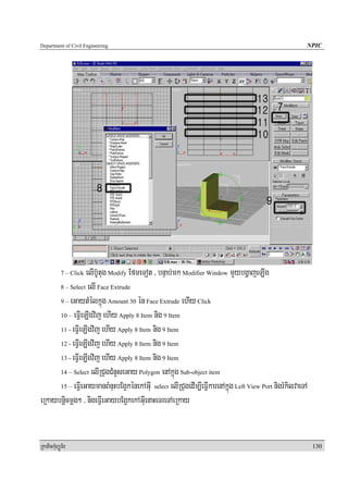 Department of Civil Engineering                                                                        NPIC




                 elIb‘Utug Modify EfmeTot / bnÞab;mk Modifier Window mYybgðajeLIg
            7 – Click

      8 – Select elI Face Extrude

      9 – eGaytMélkñúg Amount 30 én Face Extrude ehIy Click

      10 – eFVIeLIgvij ehIy Apply 8 Item nig 9 Item

      11 - eFVIeLIgvij ehIy Apply 8 Item nig 9 Item

      12 - eFVIeLIgvij ehIy Apply 8 Item nig 9 Item

      13 - eFVIeLIgvij ehIy Apply 8 Item nig 9 Item

      14 – Select elIRCugCMnYseGay Polygon enAkñúg Sub-object item

      15 – eFVIeGaymanBMnuHbEg¥kénekAGuI select elIRCugedIm,IeFVIkarenAkñúg Left View Port nigrMkilvaeTA

eRkaybnþicmþg² / nigeFVIeGaybEg¥kekAGuIenaHeTreTAeRkay


RkaPickMuBüÚT½r                                                                                            130
 