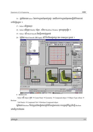 Department of Civil Engineering                                                                       NPIC


             RCugEdl)an Select énBak;kNþalBMnuHenAkñúgCYr )anegIbBak;kNþalBMnuHenaHeLIgBIkMralrbs;
            16 –

ekAGIbnþicmþg² .
       17 – Select elIRCugsrub

       18 – Select elIb‘Utug Modify bEnßm / ehIy Modifiers Window mYybgðajeLIg .

       19 – Select elI Mesh Smooth nigeFVIeGayvtßúRsTn;

       20 – vtßúEdl Mesh Smooth )an Apply elI KWvabMElgdUcCarUb 21 manlkçN³RsTn; .




            4 – BOOLEAN
            . Select   elI object mYy   Create Panel   Geometry   Compound object   Object Type rollout
Boolean
       . Tab Panels           Compound Tab     Boolean Compound object
        vtßuEdlCa Boolean KWCavtßúmYyEdlpÁúMedayvtßúBIrd¾éTeTottamry³karbgðajBIkic©Rbtibtþi Boolean
enAelIBYkvaTaMgenaH


RkaPickMuBüÚT½r                                                                                           131
 