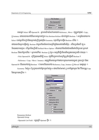 Department of Civil Engineering                                                                     NPIC




         eBlGñk Select elI Operand B / GñkGacEklMGrvaeGayCa Reference , Move ¬vtßúxøÜnvapÞal;¦ Copy,
b£ Instance edayeyageTACMerIsrbs;GñkenAkñúg Pick Boolean Rollout sMrab;vtßúCa Boolean . GaRs½yedaykar
Select rbs;GñkBIrebobEdlGñkcg;eRbIR)as;pÞaMg Geometry bnÞab;BIGñkbegáIt Boolean ehIy .

edaysarEtGñkbegáItvtßú Boolean CaTUeTAEtgEtcab;ecjBIvtßúEdlenACan;BIelIKña / ehIyRbsinebI vtßú B
min)anykecjeT ¬ebIGñkmineRbIelI Deffault Move Option¦ naMeGayvaEtgEtCMTas;nigKMehIjrbs; GñkeTA
Boolean EdlbEg¥¥kehIy . GñkGacrMkil Boolean b¤ vtßú B ecjedIm,IemIlelIlT§pl)anRbesIr Cagmun .

         - Pick Operand B : eRbIb‘UtugenHedIm,I Select vtßúTIBIrkñúgkarbMeBjkic©RbtibtþielI Boolean.

         - Reference / Copy / Move / Instance :GnuBaØatieGayGñkkMnt;ykmYyNaeGayc,as; kñúgrebob Edl

Operand B bMElgeTACavtßú Boolean . vaGacbMElgeTACa Reference, Copy, Instance b¤ Moved )andUcKña .

         Geometry énvtßú B ERbkøayeTACaEpñkmYyénvtßú B edayminb:HBal; b¤ Bak;B½n§CamYy nig viFIsaRsþ Copy

EdlGñk)aneRbIeT .




            Parameters Rollout
            Operands Group
            - Operands List Field :   bgðajBI Operand fμI² .
RkaPickMuBüÚT½r                                                                                       132
 