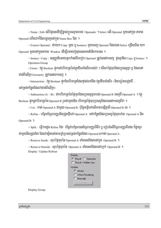 Department of Civil Engineering                                                                        NPIC


       - Name : Edit elIépÞenHedIm,Ipøas;bþÚreQμaHrbs; Operands . Select elI Operand mYyenAkñúg tarag
Operand ehIyvak¾nigbgðajenAkñúg Name Box Edr .

       - Extract Operand : dkyk Copy mYy b¤ Instance mYyecj Operand Edl)an Select eRCIserIs yk
Operand mYyenAkñúgtarag Window edIm,IeGayb‘UtugenHGacdMenirkar)an .

       - Instace / Copy : GnuBaØatieGayGñkkMnt;BIrebob Operand RtUv)andkecj dUcKñanig Copy b¤ Instace .
            Operation Group
                  vtßú Boolean pÞúkenAbrimaRténvtßúedImTaMgBIrrbs;va . cMEnképÞmuxEdlRbsBVKña b¤ EdlenA
            - Union :

Can;BIelIKña Geometry RtUv)anykecj .
        - Intersection : vtßú Boolean pÞúkEtbrimaRtEdlpÞal;eTAnig vtßúedImTaMgBIr ¬n½ymü:ageTotKW /
enARtg;kEnøgEdlvaCan;BIelIKña¦
        - Subtraction (A – B) : dkbrimaRténépÞmuxEdlRbsBVKñarbs; Operand B ecjBI Operand A . vtßú
Boolean pÞúknUvbrimaRtén Operand B rYmCamYynig brimaRtépÞmuxRbsBVEdl)andkecjBIva .

        - Cut : kat; Operand A CamYy Operand B/ b:uEnßmGVIeTAelIPaBbnSIKñaBI Operand B eT .
        - Refine : bEnßmExSrbBaÄrnigRCugfμIeTA Operand A enAkEnøgEdlRbsBVépÞmuxrvag Operand A nig
Operand B .

        - Split : eFVIkardUc Refine Edr b:EnþvabEnßm)anExSrbBaÄrTIBIr b¤ erobcMelIExSrbBaÄrBIrdg k¾dUcKña
CamYynigRCugEdr EdlvasßitenAtamRBMRbTl;Rtg;kEnøgEdl Operand Bkat; Operand A .
        - Remove Inside : lubépÞmuxén Operand A TaMgGs;EdlenAkñúg Operand B .
        - Remove Outside : lubépÞmuxén Operand A TaMgGs;EdlenAeRkA Operand B .
            Display / Update Rollout




            Display Group




RkaPickMuBüÚT½r                                                                                             133
 