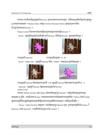 Department of Civil Engineering                                                                   NPIC


       tamry³karemIleXIjlT§plén Boolean mYyGacCakare)akbeBaäat / CaBiessRbsinebIGñkcg; pøas;bþÚr
b¤ eGayvamanclna . Display Option enAkñúg Boolean Parameter Rollout CYyGñkkñúgkaremIl
BIrebobénkarsag Boolean .
       Display Control minmankarb:HBal;GVIeTrhUtTal;Føak;)anbegáIt Boolean .

       - Result : bgðajBIlT§plénRbtIbtþikarN¾ Boolean, vaKWCavtßú Boolean xøÜnÉgpÞal;Etmþg .




            karbgðabBI Operands                   karbgðajBIlT§pl (A , B)
            - Result + Hidden Ops : bgðajBIr Operand Edl “Hidden” manlkçN³dUcCaExSrlYs .




            karbgðajBI Operand Edl)anlak;bnÞab;BI A.B bgðajBI Operand Edlmanlak;bnÞab;BIr B – A
            - Operands : bgðajBI Operand cMnYseGaylT§plén Boolean
            Update Group
       tamry³ Default, Boolean )an Update enAeBlEdlGñkbþÚr Operand . pÞaMgrUbEdlpÞúknUvPaBsμúK
sμajmYy b¤ eRcIn / kareFVIeGay Boolean manclnaGacCakarraMgsÞHdl;kaecjsMEdg . Option sMrab; Update
pþl;eGaynUvvIFIsaRsþEdlpøas;evnKñaedIm,IeGaykarecjsMEdgmanlkçN³ kan;EtRbesIeLIg .
       - Always : Update Boolean )anPøam² eBlEdlGñkbþÚr Operand mYy/ rYmCamYyvtßúedImén Instance rW
Reference rbs; Operand B . enHKICacriklkçN³rbs; Default .




RkaPickMuBüÚT½r                                                                                    134
 