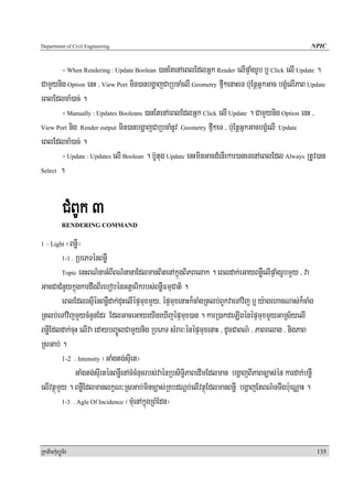Department of Civil Engineering                                                                     NPIC


       - When Rendering : Update Boolean )anEtenAeBlEdlGñk Render elIpÞaMgrUb b¤ Click elI Update .
CamYynig Option enH / View Port min)anbgðajCaRbcaMelI Geometry fμI²enaHeT b;uEnþGñkGac bgçMelIPaB Update
eBlEdlcaM)ac; .
       - Manually : Updates Booleans )anEtenAeBlEdlGñk Click elI Update . CamYynig Option enH /
View Port nig Render output min)anbgðajCaRbcaMnUv Geometry fμI²eT / b;uEnþGñkGacbgçMelI Update

eBlEdlcaM)ac; .
       - Update : Updates elI Boolean . b‘Utug Update enHminGacdMenIrkar)aneTenAeBlEdl Always RtUv)an
Select .




            CMBUk 3
            RENDERING COMMAND

1 – Light  ¬BnøW¦
         1-1 . RbePTénBnøW

         Topic enHBN’naGMBIBN’nanaEdlmanBitenAkñúgBiPBelak . eBldak;eGayBnøWelIpÞaMgrUbmYy / va

GacCaCMnYykñúgkardwgBIrebobénGtþcrikrbs;BnøWFmμCati .
         eBlEdlrsμIénBnøWdak;duHelIépÞmuxmYy/ épÞmuxenaHk¾caMgRtlb;BYkvaeTAvij b¤ y:agehacNas;k¾caMg
Rtlb;eTAvijmYycMnYnEdr EdlGaceGayeyIgeXIjépÞmux)an . karR)akdeLIgénépÞmuxmYyGaRs½yelI
BnøIEdldak;cuH elIva edaybBa©ÚlCamYynig RbePT sMrar³énépÞmuxenaH / dUcCaBN’ / PaBrelag / nigPaB
RsGab; .
         1-2 . Intensity ¬GaMgtg;suIet¦

               GaMgtg;suIrténBnøWenAcMcMnucrbs;vaénRbsiT§iPaBedImEdlman bgðajBIPaBc,as;én kardak;bnøW
elIvtßúmYy . BnøWEdlmanlkçN³RsGab;minc,as;RKbdNþb;elIvtßúEdlmanBnøW bgðajEtBN’TTwgb:ueNÑaH .
         1-3 . Agle Of Incidence ¬muMenAkñúgRBMEdn¦




RkaPickMuBüÚT½r                                                                                         135
 