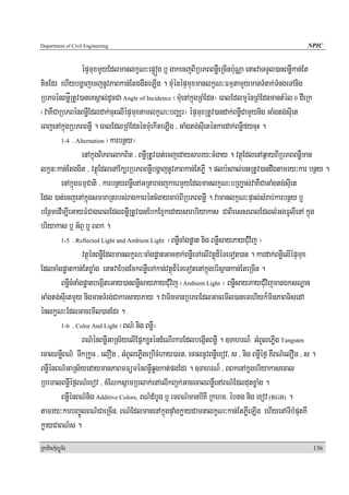 Department of Civil Engineering                                                               NPIC


                  épÞmuxmYyEdlmanlkçN³ep¥óg b¤ gakecjBIRbPBBnøWeRcInb:uNÑa enaHvaTTYl)anBnøWkan;Et
ticEdr ehIybgðajecjnUvPaBkan;EtggwteLIg . mMuénépÞmuxmanlkçN³FmμtamYymanTMnak;TMngeTAnig
RbPTénBnøåRtUv)aneKsÁal;dUcCa Angle of Incidence ¬mMuenAkñúgRBMEdn¦ eBlEdlmμuénRBMEdnmantMél 0 dWeRk
¬vaKWCaRbPBénBnøWEdldak;cuHelIépÞmuxtamlkçN³bBaÄr¦ épÞmuxRtUv)andak;BnøWCamYynig GaMgtg;suIet
eBjenAkñúgRbPBBnøW . eBlEdlRBMEdnénmMuekIteLIg / GaMgtg;suIeténkardak;BnøWfycuH .
        1-4 . Alternation ¬karbnßy¦

                  enAkñúgBiPBelakBit / BnøWRtUv)at;ecjedaysarry³cMgay . vtßúEdlenAq¶ayBIRbPBBnøWman
lkçn³kan;Etggit / vtßúEdlenAEk,rRbPBBnøWbgðajnUvPaBkan;EtPøW . plb:HBal;enHRtUv)andwgtamry³kar bnßy .
        enAkñúgFmμCati / karbnßyBnøWenAGRtaragjkaermYyEdlmanlkçN³bRBa©as;vaKWCaGaMgtg;suIet
Edl )at;ecjenAkñúgsmmaRtrbs;ragkaeréncMgaycab;BIRbPBBnøW . vamanlkçN³pÞal;sMrab;karbnßy b¤
bEnßmedIm,IeGayFMCageBlEdlBnøWRtUv)anEbkExJkedaysarbriyakas CaBieesseBlEdllMGgFUlIenA kñúg
briyakas b¤ G½BÞ b¤ BBk .
        1-5 . Reflected Light and Ambient Light ¬BnøWcaMgpøat nig BnøWsayPayCMuvij ¦

                  vtßúénBnøWEdlmanlkçN³caMgpøatGacDak;BnøWeTAelIvtþúd¾éTeTot)an . kardak;BnøWelIépÞmux
EdlcaMgpøatkan;EtxøaMg enaHvaEbgEckBnøWeTAkan;vtßúd¾éTeTotenAkñúgbrisßankan;EteRcIn .
        BnøWcMnaMgpøatbegáIteGay)anBnøWsayPayCMuvij ¬Ambient Light ¦ BnøWsayPayCMuvijmanÉksNæan
GaMgtg;suIetmYy nigmanTMrg;CakarsayPay . vaminmanRbPBEdlGacemIl)aneTehIyk¾minPaBTisedA
énlkçN³EdlGacemIl)anEdr .
        1-6 . Color And Light ¬BN’ nig BnøW¦

                  BN’énBnøWGaRs½yelIEpñkxøHéndMeNIrkarEdlbegáItBnøW . ]TahrN¾ GMBUlePøWg Tungsten
ecalBnøWBN’ TwkRkUc / elOg / GMBUlePøWgeRbIcMhay)art/ ecalnUvBnøWexov/ s / nig BnøWéf¶ KWBN’elOg / s .
BnøWénBN’GaRs½yedaymanPaBmFüménBnøWqøgkat;pgEdr . ]TahrN¾ / BBkenAkñugbriyakasecal
RbemalBnøWéf¶BN’exov / cMENksñamRblak;enAelIkBa¢k;GacecalBnøWenABN’EdldutxøaMg .
        BnøWénBN’nig Additive Colors, BN’dMbUg b¤ emBN’manbIKW Rkhm/ ébtg nig exov (RGB) .
tamry³karbBa©ÚlBN’CaeRcIn/ BN’EdlmanenAkñúgpÞagkøayCamnalkçN³kan;EtPøWeLIg ehIyenATIbMputKW
                                                      M
køayCaBN’s .
RkaPickMuBüÚT½r                                                                                 136
 