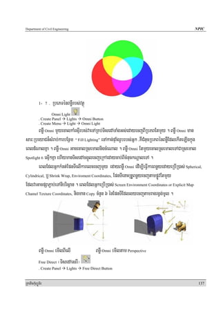 Department of Civil Engineering                                                                 NPIC




            1- 7 .   RbePTénBnøWrbs;vtßú
                     Omni Light
            . Create Panel Lights      Omni Button
            . Create Menu Light        Omni Light
        BnøW Omni mYyecalkaMrsμIrbs;vaeTARKb;TisedATaMgGs;edayecjBIRbPBEtmYy . BnøW Omni man
sar³RbeyaCn¾sMrab;karbEnßm “ Fill Lighting” eTAkan;pÞaMgrUbrbs;Gñk /KWCMnucRbPBénBnøWEdlekIteLIgkñúg
eBldMNalKña . BnøW Omni GacecalRsemalnigcMeNal . BnøW Omni EtmYyecalRsemaleTACaRsemal
Spotlight 6 esμI²Kña ehIymanTisedAcg¥úlecjeRkAedaycab;BIcMnuckNþaleTA .

        eBlEdlGñkkMnt;EpnTIelIkarelcecjmYy edayBnøW Omni edIm,IeFVIkarBnøyedayeRbIR)as; Spherical,
Cylindrical, b¤ Shrink Wrap, Enviroment Coordinates, EpnTIenaHRtUVBnøyecjtampøÚvEtmYy

EdlvaGacpSaP¢ab;eTAnibrisßan . eBlEdlGñkeRbIR)as; Screen Environment Coordinates or Explicit Map
Chamel Texture Coordinates, nigman Copy cMnYn 6 énEpnTIEdllyecjtamragrgVg;mUl .




            BnøW Omni emIlBIelI               BnøW Omni emIltam Perspective
            Free Direct ¬TisedAesrI¦
            . Create Panel   Lights    Free Direct Button


RkaPickMuBüÚT½r                                                                                   137
 