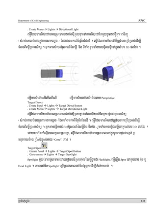 Department of Civil Engineering                                                                    NPIC


            . Create Manu    Lights     Directional Light
        BnøWEdlmanTisedAecalRsemalCakaMrsμIRsbKñaeTAtamTisedAEtmYydUcCaBnøWRBHGaTitü
¬sMrab;eKalbMNgkñúgkarsakl,g ¦ EdlcaMgmkelIépÞénEpndI . BnøWEdlmanTisedAKWRtUv)aneRbIR)as;edIm,I
cMlgBIBnøWRBHGaTitü . GñkGacsMrbsMrYlBN’énBnøW nig TItaMg rYmTaMgkarbgVilBnøWenAkñúglMhr 3D pgEdr .




            BnøWmanTiedAesrIemIlBIelI            bnøWmanTisedAesrIemIltam Perspective
            Target Direct
            . Create Panel   Lights     Target Direct Button
            . Create Menu    Lights      Target Directional Light
        BnøWEdlmanTisedAecalRsemalCakaMrsμIRsbKña eTAtamTisedAEtmYy dUcCaRBHGaTitü
¬sMrab;eKalbMngkñúgkarsakl,g¦ EdlcaMgmkelIépÞénEpndI . BnøWEdlmanTisedARtUv)aneKeRbIR)as;edIm,I
cMlgBIBnøWRBHGaTitü . GñkGaceFVIkarsMrbsMrYlBN’énBnøWnig TItaMg / rYmTaMgkarbgVilBnøWenAkñúglMhr 3D pgEdr .
        edaysarEtkaMrsμImanlkçN³RsbKña/ BnøWEdlmanTisedAmanRsemalenAkñúgrUbragdUcCargVg; b¤
ctuekaNEkg RBIsCMnYseGay “Cone” ekan .
            Target Spot
            . Create Panel    Lights     Target Spot Button
            . Crete menu     Lights     Target Spotlight
                mYyecalRsemaledayepþatelIRsemalénBnøWdUcCa Flashlight, BnøWePøWg Spot enAkñúgerag kun b¤
            Spotlight

Head Light . eKaledAén Spotlight eRbIR)as;eKaledAénvtßúmYyedIm,ItMrg;kaemra: .




RkaPickMuBüÚT½r                                                                                       138
 