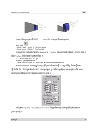Department of Civil Engineering                                                                           NPIC




            eKaledAén Spotlight emIlBIelI        eKaledAén Spotlight emIl Perspective
            Free Spot
            . Create Panel   Lights   Free Spot Button
            . Create Menu    Lights   Free Spotlight
        vamanlkçN³mindUcnigeKaledAén Spotlight eT / Free Spot minmaneKaledAénvtßúeT . GñkGac rMkil b¤
bgVil Free Spot edIm,ItMrg;eTATisedANak¾)an .
            1-8 . Parameter Rollout of Light
            General Lighting Parameter
            . Create Panel Lights Create Light       General Parameters Rollout
                                   RtUv)anbgðajBIRbePTTaMgGs;énBnøW . karRtYtBinitüTaMgenHeFVIeGay
            General Parameters Rollout

BnøWebIk nig biT / sMrbsMrYlelIBN’rbs;va / edayrYmbB©aÚl b¤ karminbBa©ÚlvtßúnanaeTAkñúg pÞaMgrUb nig Select
elIBN’mYyNaEdlCasmasFatupSMénRbsiT§PaBrbs;BnøW .




      enAkñúg Modify Panel , General Parameter rollout k¾GnuBaØatieGayGñkpøas;bþÚrBnøWBIRbePTmYyeTA
RbePTmYyeTot .

RkaPickMuBüÚT½r                                                                                               139
 