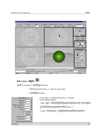 Department of Civil Engineering                                                                      NPIC




            2>3 Cylinder ¬suILaMg¦
            cucelI Create panel cucelIb‘Utug Geometry
                               yk Standard Primitives   objective type rollout

                               cucelIb‘Utug Cylinder
                                         Create Menu    Standard Primitives      Cylinder
                                         Create Method Rollout
                                         - Edge   ¬RCug¦³ eyIgKUrsuILaMgBIRCugmYyeTARCugmYyeTto. GñkGacpøas;
                                         bþÚr TItaMgéncMnuckNþaledaykarrMkil Mouse .
                                         - Center ¬cMNuckNþal¦³ KUrsuILaMgedayecjBIcMnuckNþaleTA.




RkaPickMuBüÚT½r                                                                                         14
 