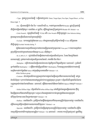 Department of Civil Engineering                                                                        NPIC


         - Type : pøas;bþÚrRbePTénBnøW . BnøWGacCaRbePT Omni, Target Spot, Free Spot, Target Direct , or Free
Direct light .

         - On : eFVIeGayBnøWebIk nig biT . eBlebIkelI On, kardak;Rsemalnigkar Render RtUveRbIR)as;BnøW

edIm,Idak;BnøWenAelIpÞaMgrUb. eBlEdl off RtUvbiT/ BnøWminRtUv)aneRbIR)as;kñúgkar Render eT Default = on
         - Color Swatch : bgðajBIBN’énBnøW . Click elI Color Swatch edIm,IbgðajnUv Color Selector dialog

dUcenHGñkGaceRCIserIsykBN’mYyecjBIBnøW.
         - Exclude : ykecjnUvvtßúEdl)an Select TaMgLayecjBIRbsiT§iPaBénBnøW. Click elIb‘UtugenH

edIm,Ibgðaj Exclude/ Include dialog .
         vtßúEdl)anykecjenAEtecjmkedaymanBnøWRsalenAkμúgRsemal View port. karykecjnaMyk
nUvRbsiT§iPaBeTACamYyenAeBlNaEdlGñk Render elIpÞaMgrUb.
         - R, G, B/H, S, V : erobcMelIBN’énBnøWedaykarsMrbsMrYlelIBN’Rkhm/ ébtg nigexovEdlCa

smasFatupSM b¤edaykarsMrbsMrYlelIRsemalénBN’/ PaBggwt nig tMél.
         - Multiplier : BRgIkfamBlénbnøWeGayFMtamry³cMnYnviC¢man rWcMnYnGviC¢man. ]TahrN_ ³ RbsinebI

GñkkMnt;tMél Mullitiplier = 2 BnøWnigkan;EtPøWc,as;BIrdg. Mullitipliers k¾manGtßRbeyaCn_sMrab;kardkBnøW
ecjnigkardak;kEnøgEdl Select enAkñúgpÞaMgrUbeGayggwt. Default =1.0.
            Affect Surfaces group
                   sMrbsMrYlelIPaBbRBa©asKñarvagkarpSayénBnøWecjeTAnigkarsayPayénBnøW enAkñúg
            - Contrast :

tMbn;énépÞmux. TukkarkMnt;enHeGayenAsUnüsMrab;karbRBa©s;Kñalμm b¤Fmμta. bEnßmtMélrWbnßytMélénPaB
bRBa©asKñasMrab;plb:HBal;Biess ³ ]TahrN_/ BnøWEdlmanBN’eqIteBkénlMhr (Space) xageRkA. Default =
0.0
                              bEnßmtMélén Soften diffuse Edge enAelIRCugéncenøaHBnøWsayPay CuMvij
            - Soften Diffuse Edge:

nigBnøWpSayeTAEdlenAelIépÞmuxmYy. lkçN³TaMgenHCYydl;karkat;bnßyRCugEdlGacbgðajenA
elIépÞmuxénkal³eTs³BitR)akdNamYy. Default = 50
        - Duffuse : eBlEdlebIk/ RbsiT§iPaBénBnøWEdlpSayeTAKWCaKuNsm,tþiénépÞmuxrbs;vtßú. eBlEdlbiT/

BnøWminmanRbsiT§iPaBGVIdl;karsayPayelIépÞmuxeT . Default = on
        - Specular : eBlEdlebIk/ RbsiT§iPaBénBnøWsÞg;nUvKuNsm,tþiénépÞmuxrbs;vtßú. eBlEdlbiT/BnøWmin

manRbsiT§iPaBeTAelIkarsÞg;KuNsm,tþieT. Default = On ]TahrN_ ³ tamry³kareRbIR)as;RbGb; RtYtBinitü
RkaPickMuBüÚT½r                                                                                          140
 