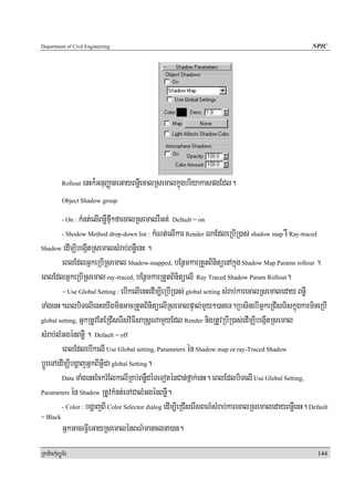 Department of Civil Engineering                                                                     NPIC




            Rollout   enHk¾GnuBaØateGayBnøWecalRsemalkñúgbriyakaspgEdl.
            Object Shadow group

                kMnt;elIBnøWfμI²faecalRsemalrWGt; Default += on
            - On :

         - Shodow Method drop-down list : kMNt;elIkar Render NaEdleRbIR)as; shadow map rW Ray-traced

Shadow edImÇIbegIátRsemalsMrab;BnøWenH .

         eBlEdlGñkeRbIRsemal Shadow-mapped, bEnßmkarRtYtBinitüenAkñúg Shadow Map Params rollout .
eBlEdlGñkeRbIRsemal ray-traced, bEnßmkarRtYtBinitüelI Ray Traced Shadow Param Rollout.
         - Use Global Setting : ebIkelIenHedIm,IeRbIR)as; global setting sMrab;karecalRsemaleday BnøW
TaMgenH.eBlbiTelIenHeyIgminGacRtYtBinitüelIRsemalpÞal;mYy²)aneT.RbsinebIGñkeRCIseriskñúgkarmineRbI
global setting, GñkRtUvEtERCIserIsviFIsaRsþNamYyEdl Render nigRtUvRbIR)as;edImÇIbegáItRsemal

sMrab;lMGgénBnøW . Default = off
         eBlEdlebIkelI Use Global setting, Parameters én Shadow map or ray-Traced Shadow
bþÚreTAedImÇIbgðajGñkBIGVICa global Setting.
         Data TaMgenHEckrMElkelIRKb;BnøWdéTeToténCan;fñak;enH. eBlEdlbiTelI Use Global Setting,

Parameters én Shadow RtUvkMnt;eTACalMGgénBnøW.

         - Color : bgðajBI Color Selector dialog edIm,IeRCIserIsBN’sMrab;karecalRsemaledayBnøWenH. Default
= Black
            GñkGaceFVIeGayRsemalénBN’manclna)an.
RkaPickMuBüÚT½r                                                                                       144
 