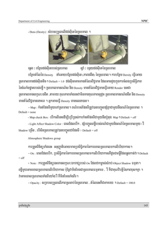 Department of Civil Engineering                                                                NPIC


            - Dens (Desity) :   sMrbsRmYlelIdg;sIueténRsemal .




       eqVg ³ bEnßmdg;sIuetrbs;Rsemal          sþaM ³ bnßydg;sIueténRsemal
       bEnßmtMélén Density naMeGaybEnßmdg;sIuet (PaBggwt) énRsemal. karbEnßm Dersity eFVIeGay
Rsemalmandg;sIuettic. Default = 1.0 dg;sIuetGacmantMélGviC¢man EdlGacCYykñúgkarcMlgRbsiT§iPaB
éncMNaMgpøatrbs;BnøW. RsemalmanBN’s nig Density mantMélGviC¢maneFVIeGay Render )anCa
RsemalmanlkçN³ggwt /tamry³KuNPaBTaMgenHvaminmanKuNPaBl¥dUc RsemalmanBN’ggwt nig Density
mantMélviC¢manenaHeT . GñkGaceFVI Density manclna)an.
       - Map : kMnt;EpnTImYyeTARsemal. BN’rbs;EpnTIRtUv)anbBa¢ÚlpSMKñaCamYynwgBN’énRsemal .
Default = none
                         ebIkelIenHedImÇIeRbIR)as;karkMnt;EpnTICamYynwgb‘Utug Map. Default = off
            - Map check Box :

      - Light Affect Shadow Color : eBlEdlebIk / pSMbBa©ÚlBnøWrbs;BN’CamYynigBN’énRsemalmYy ¬rW

Shadow eRcIn / ebIsinRsemalRtUv)anbBaÚ©lCaEpnTI ¦ Default = off

            Almosphere Shadows group

            karRtYtBinitüTaMgenH GnuBaØatieGaymanRbsiT§iPaBénkarecalRsemalmkelIbriyakas.
            - On : eBlEdlebIk/ RbsiT§iPaBénkarecalRsemalmkelIbriyakasKWdUcCaBnøWEdlqøgkat;va. Default
= off
               karRtYtBinitüenHmanlkçN³ÉkraCürbs; On EdlCaknøas;sMrab; Object Shadow Fmμta.
            + Note :

BnøWmYyGacecalRsemalelibriyakas b:uEnþvaminEmnCaRsemalFmμtaeT / rW KWCaKuNvibtþiénPaBxus²Kña .
vaGacecalRsemalTaMgBIrya:g rW KWminEmnTaMgBIr.
       - Opacity : sRmbsRmYlelIPaBRsGab;énRsemal / tMélenHKWCaPaKry . Default = 100.0


RkaPickMuBüÚT½r                                                                                  145
 