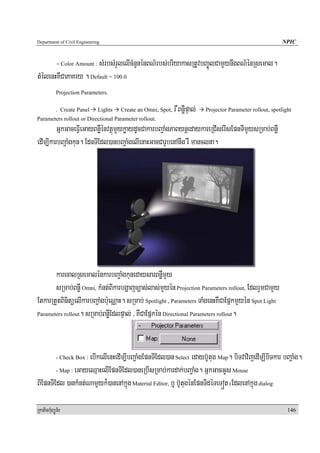 Department of Civil Engineering                                                                                NPIC


       - Color Amount : sMrbsMrYlelIcMnYnénBN’rbs;briyakasRtUvbBa©ÚlCamYynwgBN’énRsemal.
tMélenHKWCaPaKry . Default = 100.0
            Projection Parameters.

            . Create Panel    Lights   Create an Omni, Spot,   r WBnøWpÞal;   Projector Parameter rollout, spotlight
Parameters rollout or Directional Parameter rollout.
         GñkGaceFVIeGayBnøWénvtßúmYykøaydUcCakarbBa¢aMgPaBynþedaykareRCIserIsEpnTImYysRmab;BnøW
edIm,IkarbBa¢aMgkun. EdnTIEdl)anbBa¢aMgelIenaHGacCarUbenAnwg rW manclna.




       karecalRsemalénkarbBa¢aMgkunedaysarBnøWmYy
       sRmab;BnøW Omni, kMnt;BIkarbgðajc,as;las;mYyén Projection Parameters rollout, EdlrYmCamYy
EtkarRtYtBinitüelIkarbBa¢aMgb:ueNÑaH. sRmab; Spotlight , Parameters TaMgenHKWCaEpñkmYyén Spot Light
Parameters rollout. sRmab;BnøWEdlpÞal; / KWCaEpñkén Directional Parameters rollout.




                     ebIkelIenHedIm,IbBa¢aMgEpnTIEdl)an Select edayb‘Utug Map. biTvavijedImÇIbiTkar bBa¢aMg.
            - Check Box :

        - Map : eGayeQμaHelIEpnTIEdl)aneRbIsRmab;kardak;bBa¢aMg. GñkGacGUs Mouse

BIEpnTIEdl )ankMnt;NamYyk¾)anenAkñúg Material Editor, b¤ b‘UtugénEpnTIdéTeTót (EdlenAkñúg dialog

RkaPickMuBüÚT½r                                                                                                   146
 