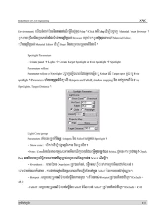 Department of Civil Engineering                                                                            NPIC


Environment) ehIyTMlak;EpnTIenaHenAelIBnøWénb‘Utug Map. Click elI MapedImÇIbgðaj Material / map Browser .
GñkGaceRCIserIsRbePTénEpnTIedayeRbIR)as; Browser bnÞab;mkGUsb‘UtugenaHeTA Material Editor,
ehIyeRbIR)as; Material Editor edImÇI Seect nigsRmbsRmYlelIEpnTI.
            Spottight Parameters

            . Create panel       Lights   Create Target Spotlight or Free Spotlight   Spotlight

            Parameters rollout
                                      bgðajeLIgeBlEdlGñkbegáIt b¤ Select elI Target spot mYy b¤ Free
            Parameter rollout of Spotlight

spotlight. Parameters TaMgenHRtYtBinitüelI Hotspots and Falloff, shadow mapping nig enAkñúgkNIén Free

Spotlights, Target Distance.




            Light Cone group
                   TaMgenHRtYtBinitü Hotspots nig Falloff sRmab; Spotlight.
            Parameters

       - Show cone : ebIkvaedIm,IbgðajBIekan biT b¤ ebIk.
       +Note : ConeEtgEtmanlkçN³GacemIleXIjeBlEdlBnøWmYyRtUv)an Select, dUcenHkarRtdagnUv Check

Box enHminmanRbsiT§iPaBeGayeXIjcÇas;rhUtTal;EtGñkedaH Select elIBnøW.

       - Overshoot : eBlEdl Overshoot RtUv)ankMnt;/ BnøWecalePøIgeTAtamRKb;TisedATaMgGs;.
eTaHCaya:gNak¾eday / kardak;bBa¢aMgnigRsemalekIteLIgEtenAkñúg Falloff énekanrbs;vab:ueNÑaH.
       - Hotspot : sRmbsRmYlelImMurbs;BnøWénekanmYy . tMélrbs; HotspotRtUv)anKitCadWeRk. Default =
43.0
            - Falloff :   sRmbsRmYlelImMurbs;BnøWén Falloff tMélrbs; Falloff RtUv)anKitCadWeRk. Default = 45.0

RkaPickMuBüÚT½r                                                                                                  147
 