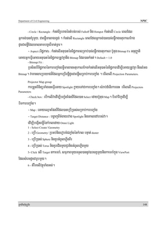 Department of Civil Engineering                                                                           NPIC


                             kMnt;BIrUbragéntMbn;rbs; Falloff nig Hotspot kMnt;elI Circle eBlEdl
            - Circle / Rectangle :

Gñkcg;)anKMrUmYy/ CaBnøWmanragrgVg; . kMnt;elI Rectangle eBlEdsGñkcg;)an)ac;BnøWragctuekaNEkg
dUcCaBnøWEdlecaltambg¥crWmat;TVar.
       - Aspect (TidæPaB) : kMnt;elIGnu)aténTidæPaBsRmab;)ac;BnøWragctuekaN b‘Utug Bitmap Fit GnuBaØati
eGayGñkeFVIeGayGnu)aténTidæPaBRtUvKñanwg Bitmap Edl)ankMnt;. Default = 1.0
            - Bitmap Fit :
      RbsinebITidæPaBénkarbBa¢aMgBnøWmanragctuekaNEkgkMnt;elIGnu)aténTidæPaBedIm,IeGayRtUvKña nwglMGg
Bitmap. vamansarRbeyaCn¾EdlGñkeRbIBnøWdUcCaBnøWsRmab;karbBa¢aMg . emIlelI Projection Parameters.

            Projector Map group
            karRtYtBinitüTaMgenHeFVIeGay Spotlight køayeTACakarbBa¢aMg. sMrab;dMenIrkarenH emIlelI Projectors
Parameters
            - Check box :    ebIkelIvaedIm,IbBa¢MgEpnTIEdl)an Select edayb‘Utug Map. biTvavijedIm,I
biTkarbBa¢aMg.
       - Map : eGayeQμaHEpnTIEdl)aneRbIR)as;sRmab;karbBa¢aMg
       - Target Distance : bgðajBIcMgayrvag Spotlight nigeKaledArbs;va.
       edImÇIbegáItBnøWénkMraleday Omni Light
            1 - Select Create/ Geometry
          eRbI Geometry/ RbGb;nigerobcMCBa¢aMgénkMral bnÞat; duster
            2-

      3 - eRbIR)as; Sphere nigKUrGMBUlePøIgBIr

      4 - eRbIR)as; Torus nigKUreCIgmYyCYrnigGMBUlePøIgmYy

      5- Click elI Target nkaemra:/ smμPaBmYyTTYl)annUv]bsKÁmYynigkaemra:kñúg ViewPort

EdlsMercdUcCarUbmYy.
      6 - tMrWmelIvtßúTaMgGs;.




RkaPickMuBüÚT½r                                                                                             148
 