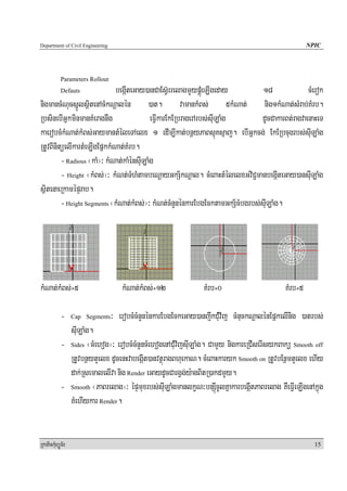 Department of Civil Engineering                                                                      NPIC




            Parameters Rollout
            Defauts          begáIteGay)anCaEsV‘rrelagmYypÁúMeLIgeday          18              cMerok
nigmancMNucsñÚlsßitenAcMkNþalén )at. vamankMBs; 5kMNat; nig1kMNat;sMrab;KMrb.
RbsinebIGñkminmanKMeragnwg                 eFVIkarEkERbragerArbs;suILaMg      dUcCakarBt;ragvaenaHeT
kaerobcMkMNat;kMBs;GaymantMéleTAelx 1 edIm,Ikat;bnßyPaBsμúKsμaj. ebIGñkcg; EkERbcugrbs;suILaMg
RtUvBinitüelIkartMeLIgEpñkkMNat;KMrb.
         - Radious ¬kaM¦³ kMNat;kaMénsuILaMg
         - Height ¬kMBs;¦³ kMNt;TMhMtambeNþayGkS½kNþal. cMeBaHtMélelxGviC¢manbegáIteGay)ansuILaMg
sßitenaeRkamépÞrab.
         - Height Segments ¬kMNat;kMBs;¦³ kMNt;cMnYnénkarEbgEcktamGkS½cMbgrbs;suILaMg.




kMNat;kMBs;=5                        kMNat;kMBs;=12              KMrb=0                     KMrb=5

            -     Cap Segments    ³ erobcMcMnYnénkarEbgEckeGay)anjwkCuMvij cMnuckNþalénEpñkelInig )atrbs;
              suILaMg.
            - Sides ¬cMehog¦³ erobcMcMnYncMehogenACuMvijsuILaMg. CamYy nigkareRCIserIsykBakü Smooth off
              RtUvbnßytYelx dUcenHvabegáIt)anvtßúragBhuekaN. cMeBaHkaryk Smooth on RtUvbEnßmtYelx ehIy
              dak;RsemalelIva nig Render eGaydUcCargVg;y:agBitR)akdmYy.
            - Smooth ¬PaBrelag¦³ épÞmuxrbs;suILaMgmanlkçN³bnSúcUlKñakarbegáItPaBrelag KWeFVIeLIgenAkñúg
                                                                   I
              KMehIykar Render.


RkaPickMuBüÚT½r                                                                                        15
 
