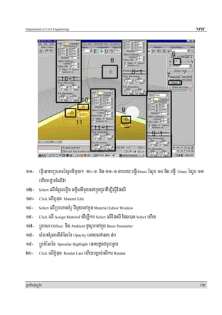 Department of Civil Engineering                                                           NPIC




11- eFIVeGayRbePTénrUbnImYy² 10-1 nig 11-1 tamry³BnøW Omni énrUb 10 nig BnøW   Omni   énrUb 11
    ehIyerobcMelIva
12- Select elIGMBUlePøIg GKÁIsnImYyenAkñúgCYredIm,IeFIVEpnTI
13- Click elIbUtug Materal Edit
14- Select elIRbehagKMrU TImYyenAkñúg Material Editor Window
15- Click elI Assign Material edIm,Ikar Select elIEpnTI Edl)an Select ehIy
17- bþÚrBN Diffuse nig Ambient dUcrUbenAkñúg Basic Parameter
18- sMrbsMrYlelItMélén Opacity eGayeTAelx 90
19- bþÚrtMélén Specular Highlight eGaydUcCarUbmYy
20- Click elIb‘Utug Render Last ehIybgÁab;elIkar Render


RkaPickMuBüÚT½r                                                                            150
 