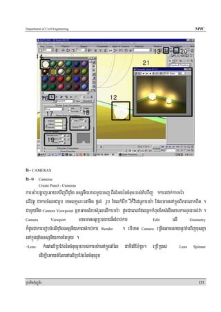 Department of Civil Engineering                                                                NPIC




2- CAMERAS
2-1 Cameras
            Create Panel - Cameras
kaemr:abgðajeGayeXIjBIpÞaMg TsSnIyPaBmYyecj BIlMGgéncMnucrbs;KMehIj .kaerdak;kaemr:a
elIvtßú CakarcMlgCarUb manlkçN³enAnig fál; rUb EdlkMerIk rWk¾vIedGUkaemr:a EdlmanenAkñúgBiPBelakBit .
CamYynig Camera Viewpoint GñkGacsMrbsMrYlelIkarmr:a dUcCaeBlEdlGñkkMBugEtsMlIgtamkaNugrbs;va .
Camera           Viewport      GacmanGtßRbeyaCn¾sMrab;kar                 Edit     elI       Geometry

k¾dUcCakarerobcMelIpÞaMgTsSnIyPaBsMrab;kar Render . ebIman Camera eRcInGaceGaynUvKMehIjxusKña
enAkñúgpÞaMgTsSnIyPaBEtmYYy .
-Lens: kMnt;elIRbEvgéncMnucrYmrbs;kaemr:aenAkñuúgtMél CamIlIEm:Rt. eRbIR)as;            Lens   Spinner

         edIm,IeGaytMélenAelIRbEvgéncMnucrYm


RkaPickMuBüÚT½r                                                                                  151
 