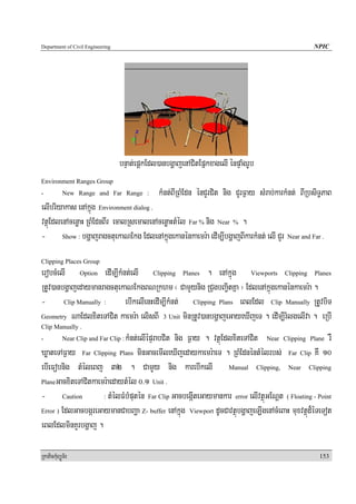 Department of Civil Engineering                                                                       NPIC




                                  bnÞat;epþkEdl)anbgðajenACitEpñkxagelI énpÞaMgrUb
Environment Ranges Group
-           New Range and Far Range :           kMnt;BIRBMEdn énCYrCit nig CYrF¶ay sMrab;karkMnt; BIRbsiT§PaB
elIbriyakas enAkñúg Environment dialog .
vtßúEdlenAcenøaH RBMEdnBIr ecalRsemalenAcenøaHtMél Far % nig Near % .
- Show : bgðajragctuekaNEkg EdlenAkñúgekanénkaemr:a edIm,IbgðajBIkarkMnt; elI CYr Near and Far .
Clipping Places Group
erobcMelI Option edIm,IkMnt;elI Clipping Planes . enAkñúg Viewports Clipping Planes
RtUv)anbgðajedaymanragctuekaNEkgBNRkhm ¬ CamYynig RCugbBa¢itKña ¦ EdlenAkñúgekanénkaemr:a .
- Clip Manually : ebIkelIenHedIm,IkMnt; Clipping Plans eBlEdl Clip Manually RtUvbiT
Geometry NaEdlxiteTACit kaemr:a elisBI 3 Unit minRtUv)anbgðajeGayeXIjeT . edIm,IrMlgelIva . eRbI
Clip Manually .
-                            kMnt;elIépÞrabCit nig F¶ay . vtßúEdlxiteTACit Near Clipping Plane rW
            Near Clip and Far Clip :

XøateTAF¶ay Far Clipping Plans minGacemIleXIjedaykaemr:aeT . RBMEdnéntMélrbs; Far Clip KW 10
ebIeFobnig tMéleBj 32 . CamYYy nig karebIkelI Manual Clipping, Near Clipping
PlaneGacxiteTACitkaemr:aedaytMél 0>1 Unit .

- Caution            : tMélFMbMputén Far Clip GacbegáIteGaymankar error elIvtßúGENþt ( Floating - Point

Error ) EdlGacbgáreGaymanCabBaða Z- buffer enAkñúg Viewport dUcCavtßúbgðajeT,IgenAcMeBaH muxvtßúd¾éTeTot

eBlEdlminKYrbgðaj .

RkaPickMuBüÚT½r                                                                                         153
 