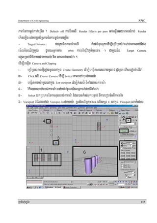 Department of Civil Engineering                                                                      NPIC


PaBénkarqøg;kat;eRcIn . Default- off karbiTelI Render Effects per pass GaceFIVeGayeBlsMrab; Render
ekIneT,Ig sMrab;RbsiT§PaBénkarqøg;kat;eRcIn
- Target Distance : CamYynigkaemr:aesrI                        kMnt;cMnucmYyedIm,IeRbIR)as;vaeTACaeKaledAEdl
emIlmineXIjmYy dUcenHGñkGac orbit kaemr:aCMuvijcMnucenaH . CamYynig Target Camera
cg¥úlR)ab;BIcMgayrvagkaemr:a nig eKaledarbs;va .
edIm,IbegáIt Camera and Clipping
1-      eRbIR)as;ragsIuT,aMgmUlenAkñúg Create/ Geometry edIm,IbegáItsresrragmUl 4 dUcrUb ehIyerobcMelIva
2- Click elI Create/ Camera edIm,I Select eKaledArbs;kaemr:a
3- begáItkaemr:amYyenAkñúg Top viewport edIm,IkMnt;BI TItaMgrbs;kaemr:a
4- rMkileKaledArbs;kaemr:a eTAkan;vtßúNaEdlGñkcg;dak;TItaMgva
5- Select ykRbePTénkaNugrbs;kaemr:a Edl)ankMnt;TukbnÞab; BIkarerobcMelIkaemr:a
6- Viewport bMElgeTACa Viewpot rbs;kaemr:a RbsinebIGñk Click elIGkSr C enAkñúg Viewport Nak¾eday




RkaPickMuBüÚT½r                                                                                        155
 