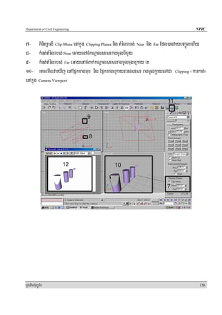 Department of Civil Engineering                                                       NPIC


7- BinitüelI Clip Menu enAkñúg Clipping Planes nig tMélrbs; Near nig Far Edl)anvaybBa¢ÚlehIy
8- kMnt;tMélrbs; Near eGayenAcMkNþalsrsrragmUlTImYy
9- kMnt;tMélrbs; Far eGayenAcMBak;kNþalsrsrragmUlcugeRkay eK
10- GacemIlvaeXIj enAEpñkxagmux nig EpñkxageRkayrbs;srsr ragmUlkøayeTACa Clipping ¬karkat;¦
enAkñúg Camera Viewport




RkaPickMuBüÚT½r                                                                         156
 