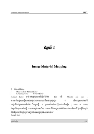 Department of Civil Engineering                                                              NPIC




                                                      CMBUkTI 4


                                  Image Material Mapping




1- Material Editor
-           Main Toolbal - Material Editor
-           Rendering Menu-         Material Editor
Material            pþl;eGaynUvmuxgaredIm,IbegáItnig
                  Editor                                 Edit elIM    Material    and   maps      .

sMPar³TaMgT,aybegáIteGay)anrUbPaBmanlkçN³BitenAkñúgpÞaMgrUb        .           sMPar³mYyBNnaGMBI
rebobEdlvtßúenaHmancMNaMg rWbBa¢ÚnBnøW . KuNPaBénsMPar³eFIVkary:agCitsñIT ( hand- in -hand)
CamYynigKuNPaBénBnøW kareGayRsemal rwkar Render EdlbBa¢ÚlvaTaMgBIrenh CakarcMlg rW EkøgeFIVBIrebob
EdlvtßúGaceXIjdUckñúgkarerobcMva eGaydUckñúgBiPBelakBit .
Sample Slots


RkaPickMuBüÚT½r                                                                                157
 