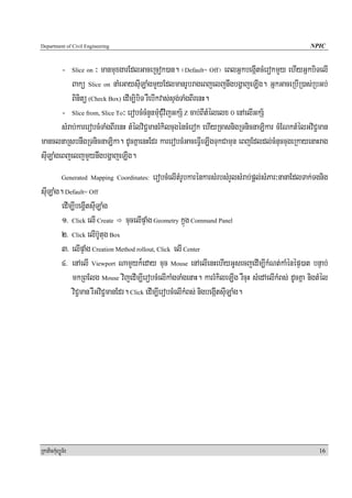 Department of Civil Engineering                                                                      NPIC


            -        ³ manmuxgarEdlGaceRcok)an. ¬Default= Off¦ eBlGñkbegáItcMerokmYy ehIyGñkbiTelI
                  Slice on

            Bakü Slice on naMeGaysuILaMgmYyEdlmanrUbrageBjeljnwgbgðajeLIg. GñkGaceRbIR)as;RbGb;
            Binitü (Check Box) edIm,ibiT rWebIkvas;sÞg;TaMgBIrenH.
        - Slice from, Slice To³ erobcMcMnYnmuMCuMvijGkS½ Z cab;BItMélelx 0 enAelIGkS½
        sMrab;karerobcMTaMgBIrenH tMélviC¢manrMkilcugéncMerok ehIyRcasnigRTnicnaLikar cMENktMélGviC¢man
manclnaRsbnwgRTnicnaLika. dUcKñaenHEdr karerobcMGaceFVIeLIgTukCamun eBjEdldl;cMnuccugeRkayenaHrag
suILaMgeBjeljmYynwgbgðajeLIg.
            Generated Mapping Coordinates:   erobcMelItMrUbkarénkarsMrbsMrYlsMrab;pþl;sMPar³nanaEdlTak;Tgnig
suILaMg. Default= Off
        edIm,IbegþItsuILaMg
        1> Click elI Create cucelIpÞaMg Geometry kñúg Command Panel
        2> Click elIb‘Utug Box
        3> elIpÞaMg Creation Method rollout, Click elI Center
        4> enAelI Viewport NamYyk¾eday cuc Mouse enAelIenHehIyGUsecjedIm,IkMNt;kaMénépÞ)at bnÞab;
            mkRBElg Mouse vijedIm,IerobcMelIkaMgTaMgenaH. karrMkileLIg rWcuH sMedAelIkMBs; dUcKña nigtMél
            viC¢man rWGviC¢manEdr. Click edIm,IerobcMelIkMBs; nigbegáItsuILaMg.




RkaPickMuBüÚT½r                                                                                         16
 