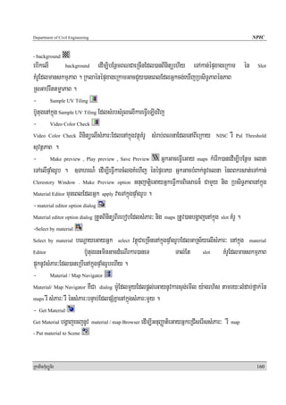 Department of Civil Engineering                                                               NPIC


- background
ebIkelI         background       edIm,ibEnßmBNCaeRcInEdl)anBInitüehIy eTAkan;épÞxageRkam én Slot
KMrUEdlmanskmμPaB . RklaénépÞxageRkamGacCYy)aneBlEdlGñkcg;eXIjRbsiT§PaBénPaB
RsGab;rwttmøaPaB .
- Sample UV Tiling
b‘UtugenAkñúg Sample UV Tiling EdlsMrbsMrYlelIkareFIVeT,Igvij
- Video Color Check
Video Color Check BinitüelIsMPar³EdlenAkñúgvtßúKMrU sMrab;BNnaEdlenABIeRkay NISC rW Pal Threshold

suvtßPaB .
- Make preview , Play preview , Save Preview GñkGaceFIVeGay maps kMerIk)anedIm,IbEnßm clna
eTAelIpÞaMgrUb . ]TahrN¾ edIm,IeFIVkarcMlgKMehIj énépÞemX GñkGacbMBak;nUvclna énBBkrsat;eTAkan;
Clerestory Window . Make Preview option GnuBaJatiþeGayGñkeFIVkarBiesaFn¾ CamYy nig RbsiT§PaBenAkñúg

Material Editor muneBlEdlGñk apply vaeTAkñúgpÞaMgrUb .

- material editor option dialog
Material editor option dialog RtYtBinitüBIrebobEdlsMPar³ nig maps RtUv)anbgðajenAkñúg slot KMrU .

-Select by material
Select by material beNþayeGayGñk select vtßúCaeRcInenAkñúgpÞaMgrUbEdlGaRs½yelIsMPar³ enAkñúg material

Editor                   b‘UtugenHminGacdMeNIrkar)aneT            Tal;Et slot KMrUEdlmanskmμPaB
pÞúknUvsMPar³Edl)aneRbIenAkñúgpÞaMgrUbehIy .
- Material / Map Navigator
Material/ Map Navigator KWCa dialog m:UEdlmYYyEdlpþl;eGaynUvkarsÞg;emIl y:agrh½s tamry³lMdab;fñak;én

maps rw sMPar³ rW énsMPar³bnÞab;EdlpSMKñaenAkñúgsMPar³mYYy .

- Get Material
Get Material bgðajecjnUv material / map Browser edIm,IGnuBaØatieGayGñkeRCIserIssMPar³ rW map

- Put material to Scene




RkaPickMuBüÚT½r                                                                                 160
 