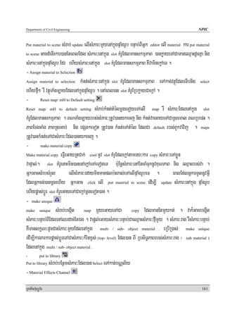Department of Civil Engineering                                                                            NPIC


Put material to scene   sMrab; update elIsMPar³mYyenAkñúgpÞaMgrUb bnÞab;BIGñk editor elI material kar put material
to scene GacdMenIrkar)anEteBlEdl sMPar³enAkñúg slot KMrUEdlmanskmμPaB )ankøayeTACamaneQμaHdUcKña nig

sMPar³enAkñúgpÞaMgrUb Edr ehIysMPar³enAkñúg slot KMrUEdlmanskmμPaB KWvaminekþAeT .
- Assign material to Selection
Assign material to selection kMnt;sMPar³enAkñúg slot KMrUEdlmanskmμPaB eTAkan;vtßúEdleTIbnig select

ehIyfμI² rW vtßúTaMgT,ayEdlenAkñúgpÞaMgrUb . enAeBlenH slot KMrUERbkøayCaekþA .
- Reset map/ mH to Default setting
Reset map/ mH to default setting sMrab;kMnt;tMélmþgeToyeTAelI                  map rW sMPar³EdlenAkñúg        slot

KMrUEdlmanskmμPaB . BNTaMgT,ayrbs;sMPar³RtUv)anykecj nig kMnt;vaeGayeTACaRsemal BNRbepH .
PaBEcgcaMg PaBRsGab; nig epSg²eTot RtUv)an kMnt;eTAtMél EdlCa default rbs;BYkvavij . maps
RtUv)ankMnt;eTACasMPar³Edl)anykecj .
- make material copy
Make material copy eFIVeGayRtCak; cool nUv slot KMrUEdlekþAtamry³kar copy sMPar³eTAxøÜn

vapÞal;. slot KMrUenaHmin)anenAekþAeTAeToteT b:uEnþsMPar³enAEtcaMTuknUvKuNPaB nig eQμaHrbs;va .
GñkGacsMrbsMrYl             elIsMPar³edayminmanplb:HBal;eTAelIpÞaMgrUbeT .                 eBlEdlGñkTTYlnUvGIV
EdlGñkcg;)anmþgehIy GñkGac click elI put material to scene edIm,I update sMPar³enAkñúg pÞaMgrUb
ehIypøas;bþÚr slot KMrUeGayeTACaekþAmþgeTot)an .
- make unique
make unique sMrab;begáIt              map mYyeGayeTACa             copy EdlmanEtmYykt; . vak¾GacbegáIt

sMPar³bnÞab;BIEdlenAQrdac;EtÉg . vapþl;eGaysMPar³bnÞab;CaeQμaHsMPar³fIμmYy . sMPar³rag rWsMPar³bnÞab;
KWmanlkçN³dUcCasMPar³mYyEdlenAkñúg multi / sub- object material . eRbIR)as; make unique
edIm,IkarBarkarpøas;bþÚreTACasMPar³kMritxçs; (top- level) Edl)an BI RbsiT§PaBrbs;sMPar³rag ¬ sub material )
EdlenAkñúg multi / sub- object material .
-           put to library
Put to library    sMrab;bEnßmsMPar³Edl)an Select eTAkan;bNÑl½y
- Material Effects Channel
RkaPickMuBüÚT½r                                                                                              161
 